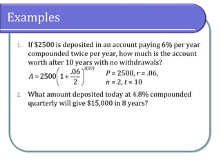 Examples
1. If $2500 is deposited in an account paying 6% per year
compounded twice per year, how much is the account
worth after 10 years with no withdrawals?
2. What amount deposited today at 4.8% compounded
quarterly will give $15,000 in 8 years?
 
 
 
 
 
2 10
.06
2500 1
2
A P = 2500, r = .06,
n = 2, t = 10
 