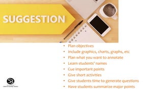 Suggestions
• Plan objectives
• Include graphics, charts, graphs, etc
• Plan what you want to annotate
• Learn students’ names
• Cue important points
• Give short activities
• Give students time to generate questions
• Have students summarize major points