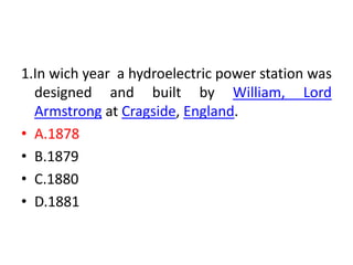 1.In wich year a hydroelectric power station was
designed and built by William, Lord
Armstrong at Cragside, England.
• A.1878
• B.1879
• C.1880
• D.1881
 