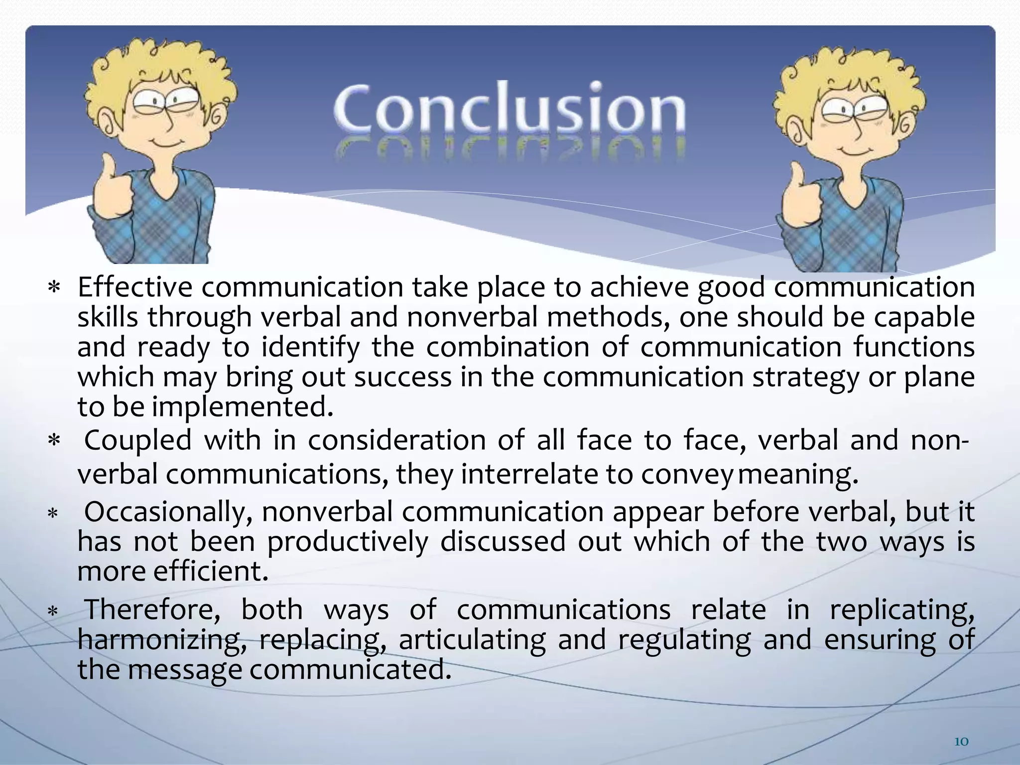  Effective communication take place to achieve good communication
skills through verbal and nonverbal methods, one should be capable
and ready to identify the combination of communication functions
which may bring out success in the communication strategy or plane
to be implemented.
 Coupled with in consideration of all face to face, verbal and non-
verbal communications, they interrelate to conveymeaning.
 Occasionally, nonverbal communication appear before verbal, but it
has not been productively discussed out which of the two ways is
more efficient.
 Therefore, both ways of communications relate in replicating,
harmonizing, replacing, articulating and regulating and ensuring of
the message communicated.
10
 