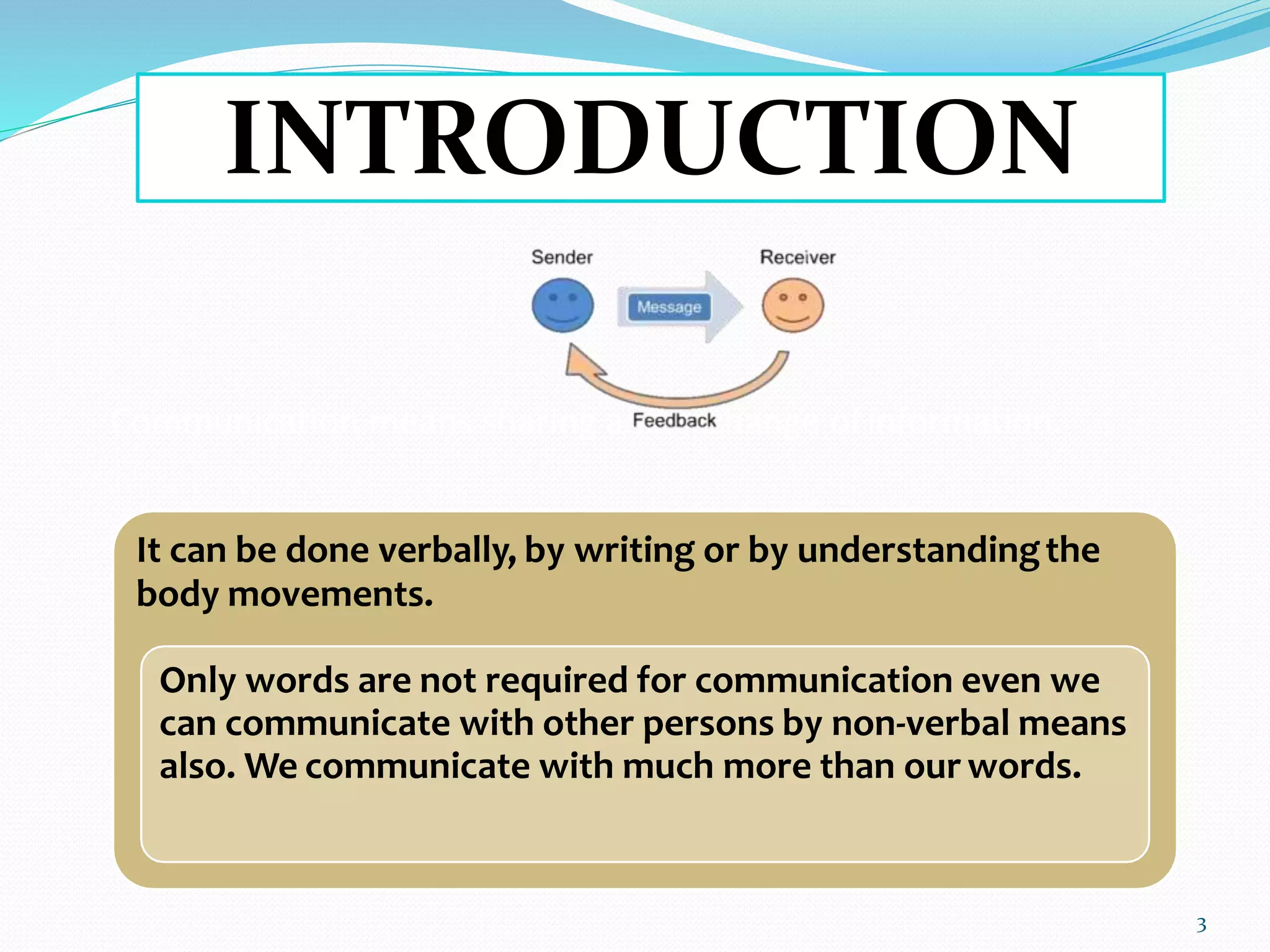 Communication means sharing and exchange ofinformation.
It can be done verbally, by writing or by understandingthe
body movements.
Only words are not required for communication even we
can communicate with other persons by non-verbal means
also. We communicate with much more than our words.
INTRODUCTION
3
 