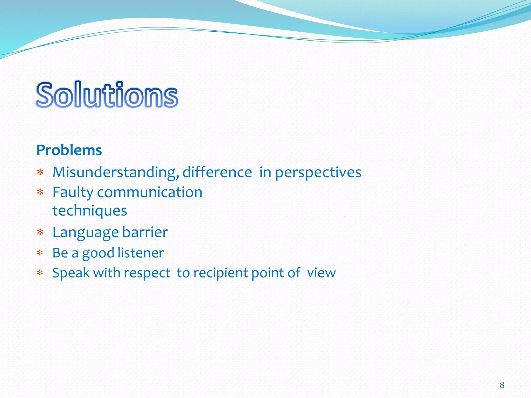 Problems
 Misunderstanding, difference in perspectives
 Faulty communication
techniques
 Language barrier
 Be a good listener
 Speak with respect to recipient point of view
8
 