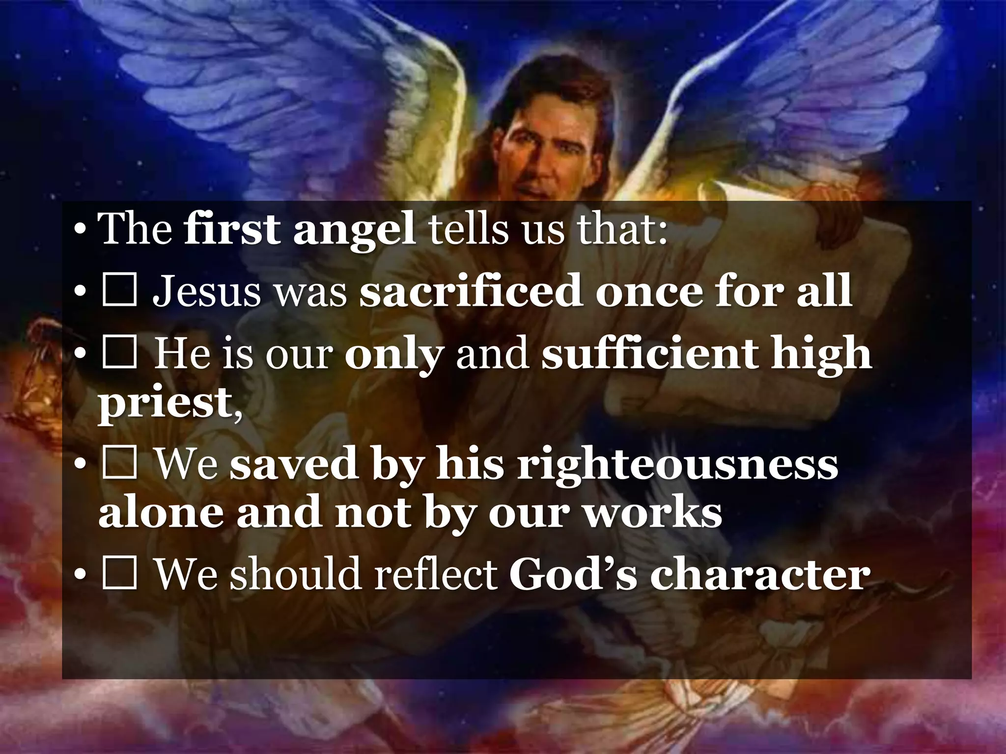 • The first angel tells us that:
• Jesus was sacrificed once for all
• He is our only and sufficient high
priest,
• We saved by his righteousness
alone and not by our works
• We should reflect God’s character
 