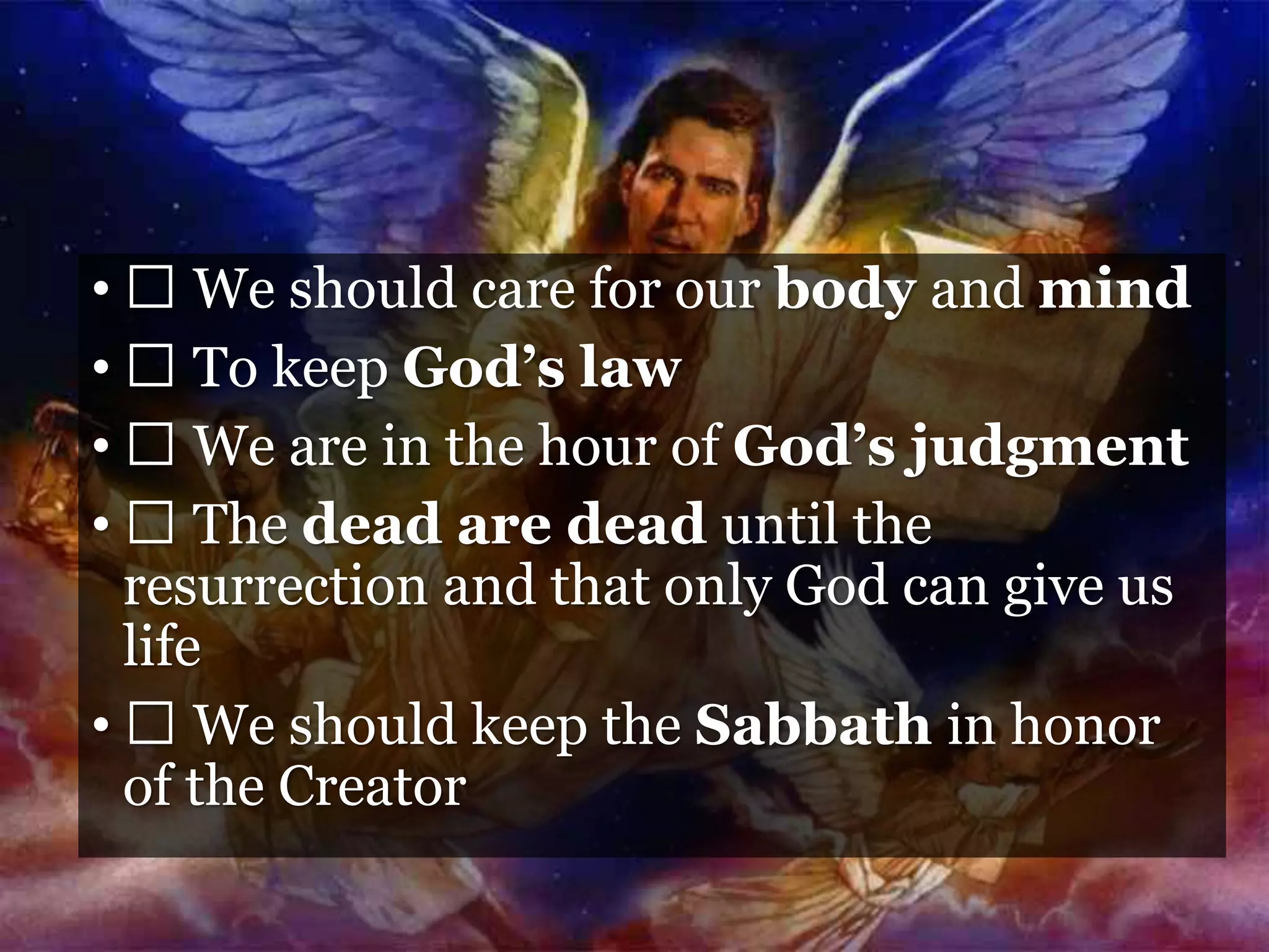 • We should care for our body and mind
• To keep God’s law
• We are in the hour of God’s judgment
• The dead are dead until the
resurrection and that only God can give us
life
• We should keep the Sabbath in honor
of the Creator
 