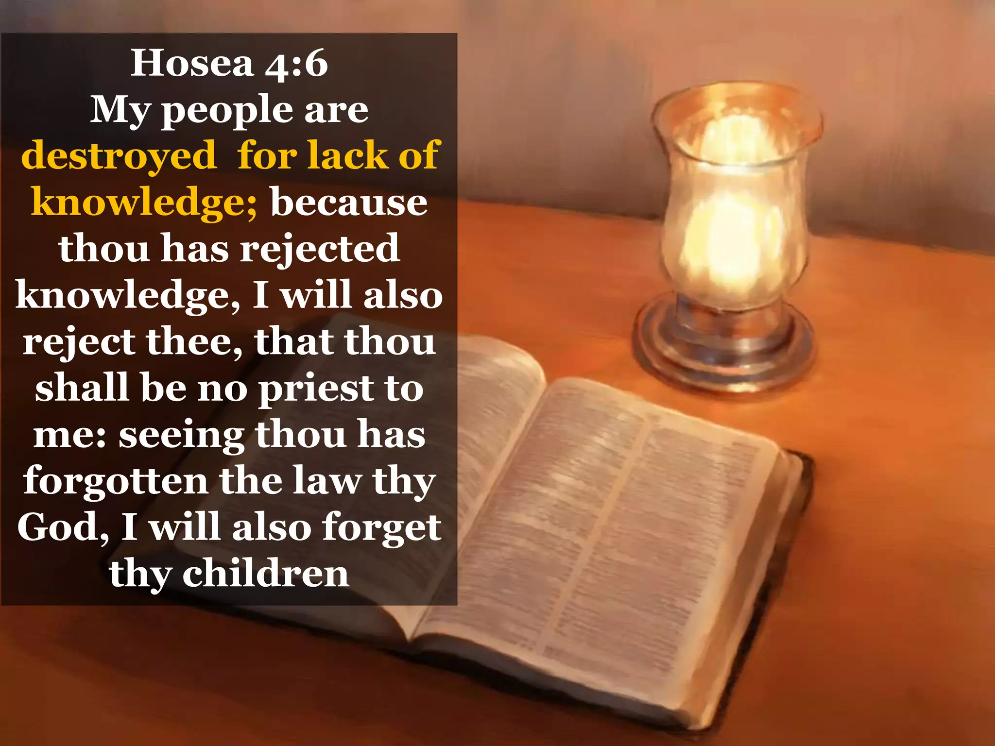 Hosea 4:6
My people are
destroyed for lack of
knowledge; because
thou has rejected
knowledge, I will also
reject thee, that thou
shall be no priest to
me: seeing thou has
forgotten the law thy
God, I will also forget
thy children
 
