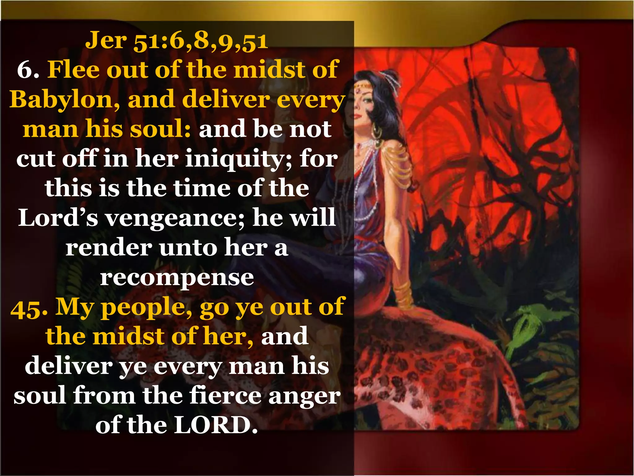 Jer 51:6,8,9,51
6. Flee out of the midst of
Babylon, and deliver every
man his soul: and be not
cut off in her iniquity; for
this is the time of the
Lord’s vengeance; he will
render unto her a
recompense
45. My people, go ye out of
the midst of her, and
deliver ye every man his
soul from the fierce anger
of the LORD.
 