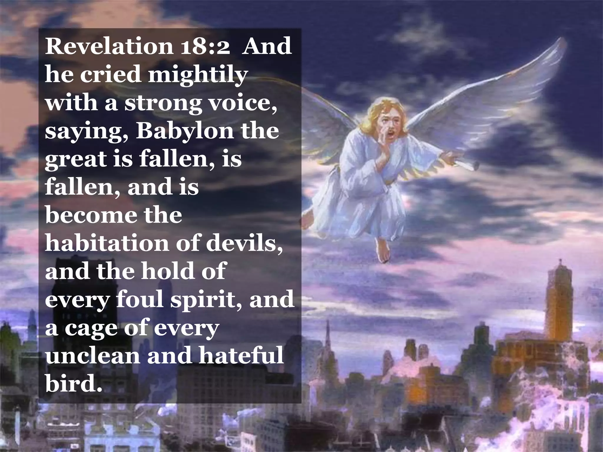 Revelation 18:2 And
he cried mightily
with a strong voice,
saying, Babylon the
great is fallen, is
fallen, and is
become the
habitation of devils,
and the hold of
every foul spirit, and
a cage of every
unclean and hateful
bird.
 