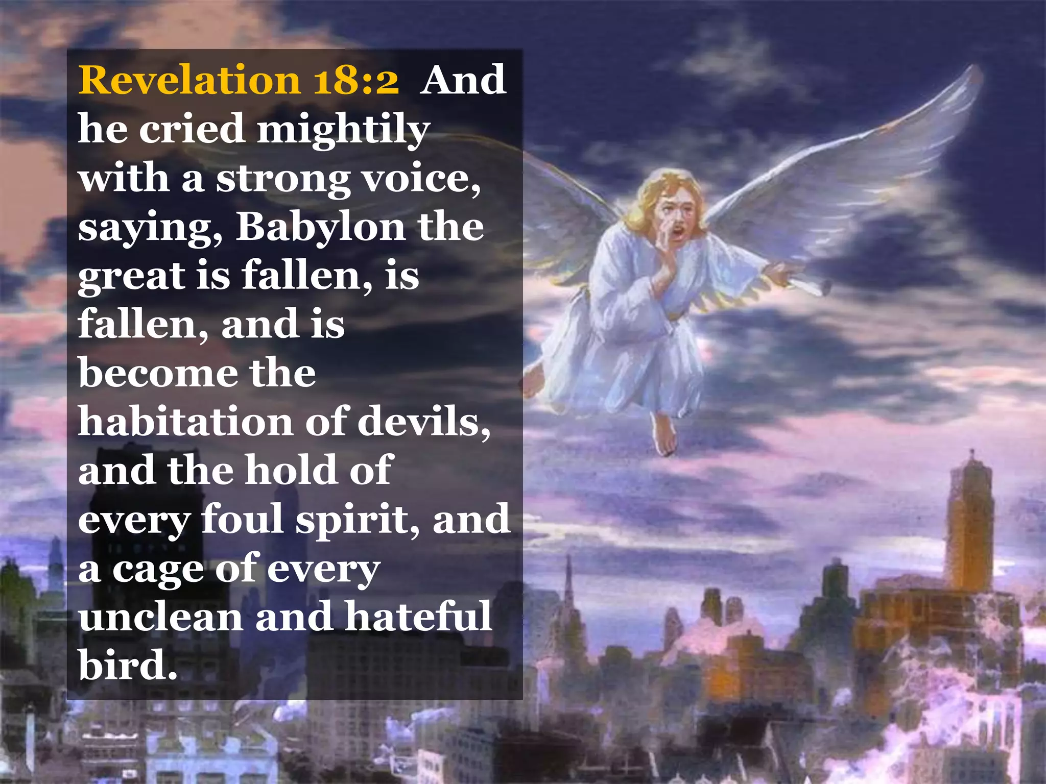 Revelation 18:2 And
he cried mightily
with a strong voice,
saying, Babylon the
great is fallen, is
fallen, and is
become the
habitation of devils,
and the hold of
every foul spirit, and
a cage of every
unclean and hateful
bird.
 