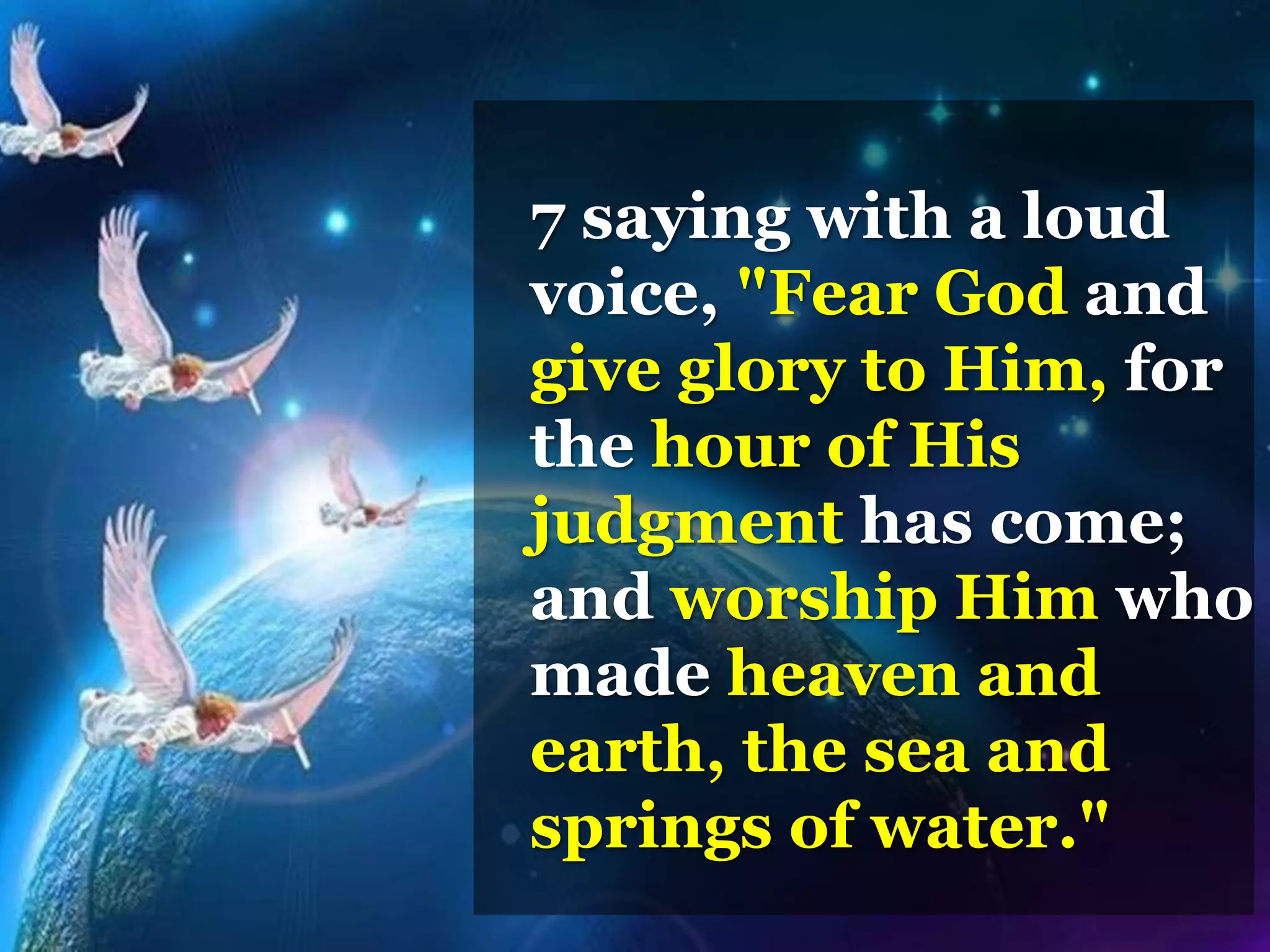 7 saying with a loud
voice, "Fear God and
give glory to Him, for
the hour of His
judgment has come;
and worship Him who
made heaven and
earth, the sea and
springs of water."
 