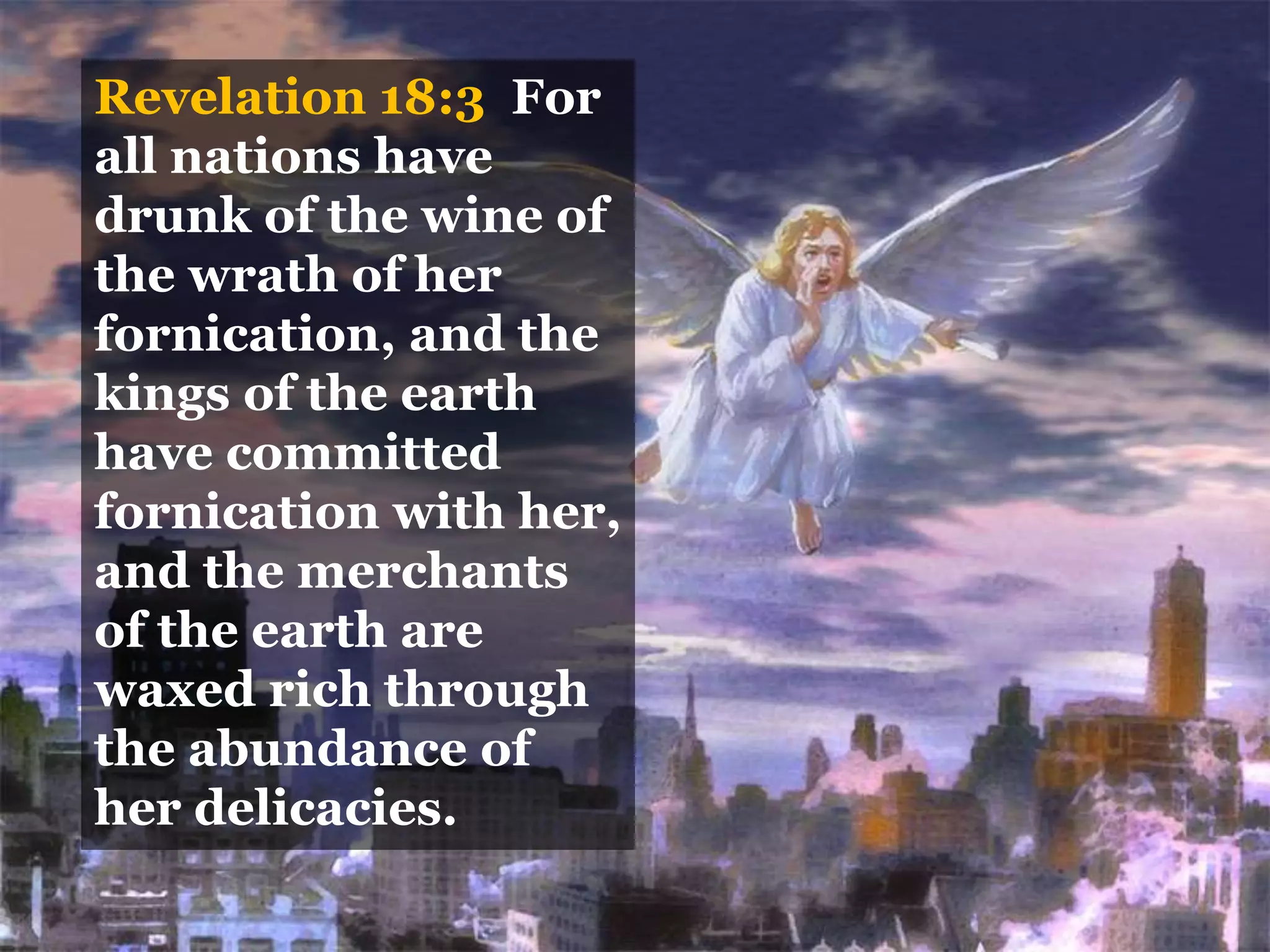 Revelation 18:3 For
all nations have
drunk of the wine of
the wrath of her
fornication, and the
kings of the earth
have committed
fornication with her,
and the merchants
of the earth are
waxed rich through
the abundance of
her delicacies.
 