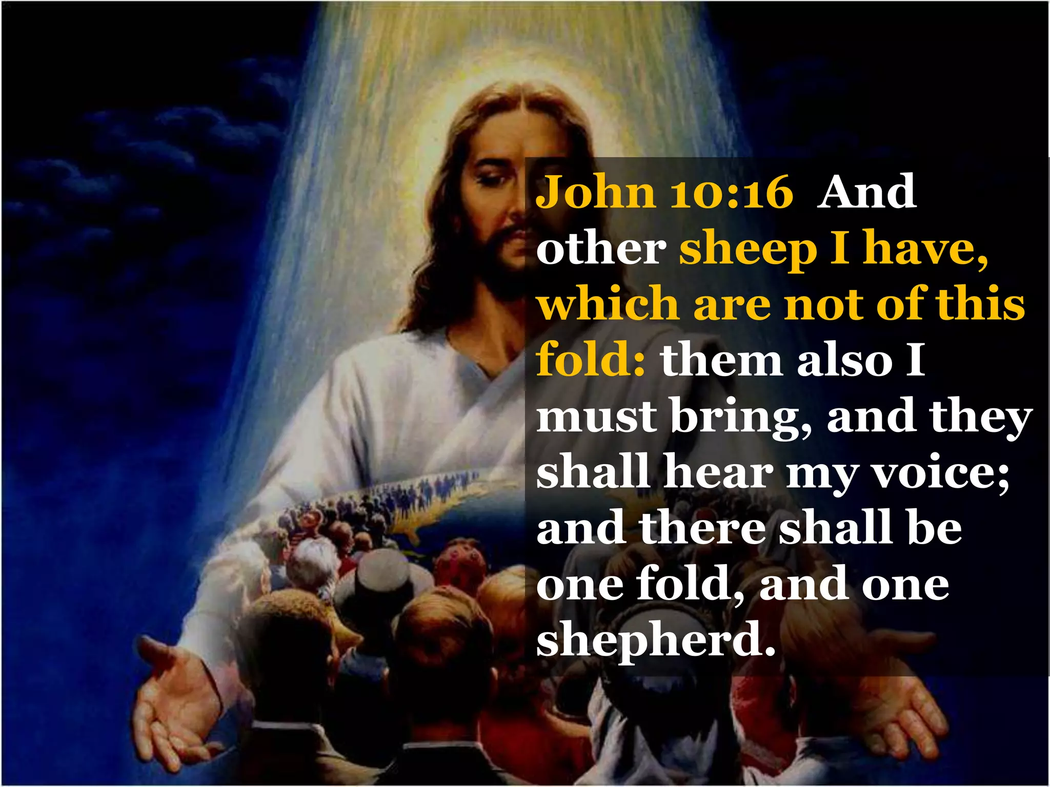 John 10:16 And
other sheep I have,
which are not of this
fold: them also I
must bring, and they
shall hear my voice;
and there shall be
one fold, and one
shepherd.
 