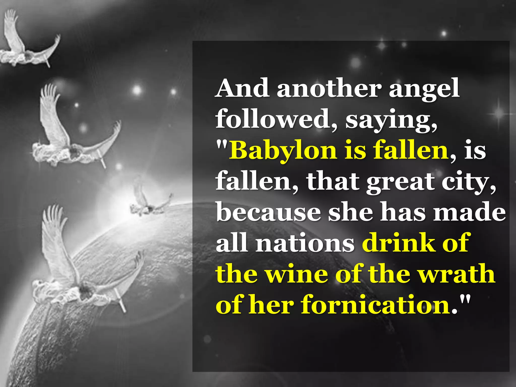 And another angel
followed, saying,
"Babylon is fallen, is
fallen, that great city,
because she has made
all nations drink of
the wine of the wrath
of her fornication."
 