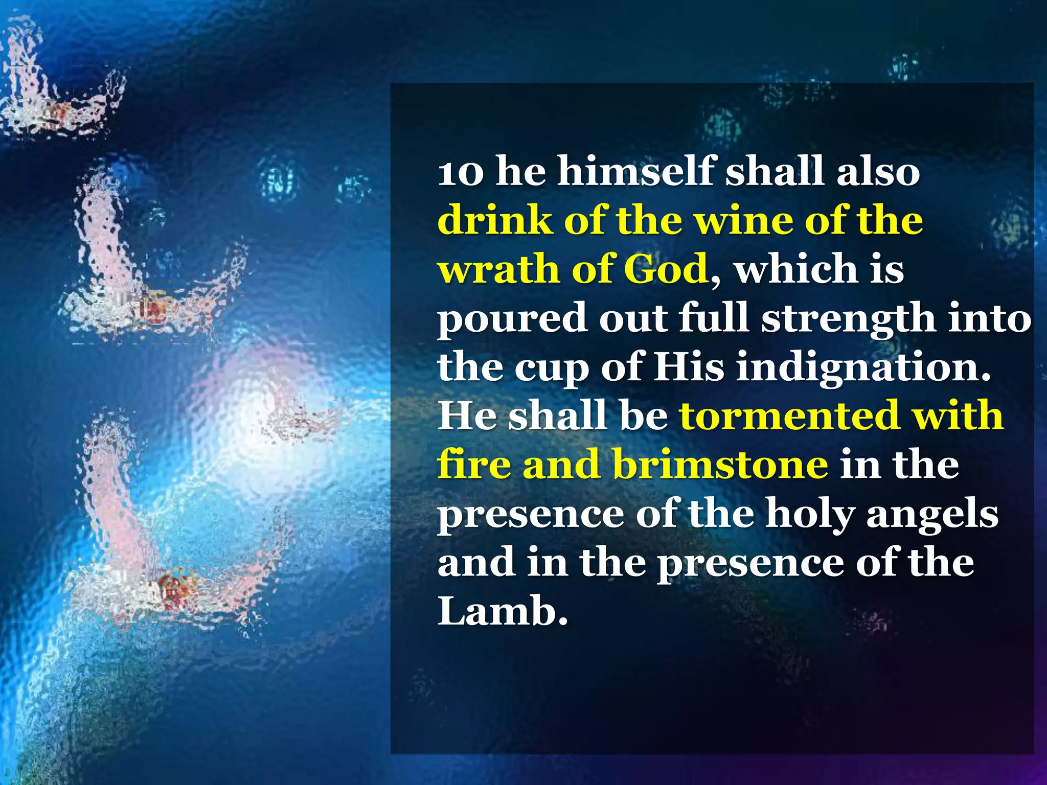 10 he himself shall also
drink of the wine of the
wrath of God, which is
poured out full strength into
the cup of His indignation.
He shall be tormented with
fire and brimstone in the
presence of the holy angels
and in the presence of the
Lamb.
 