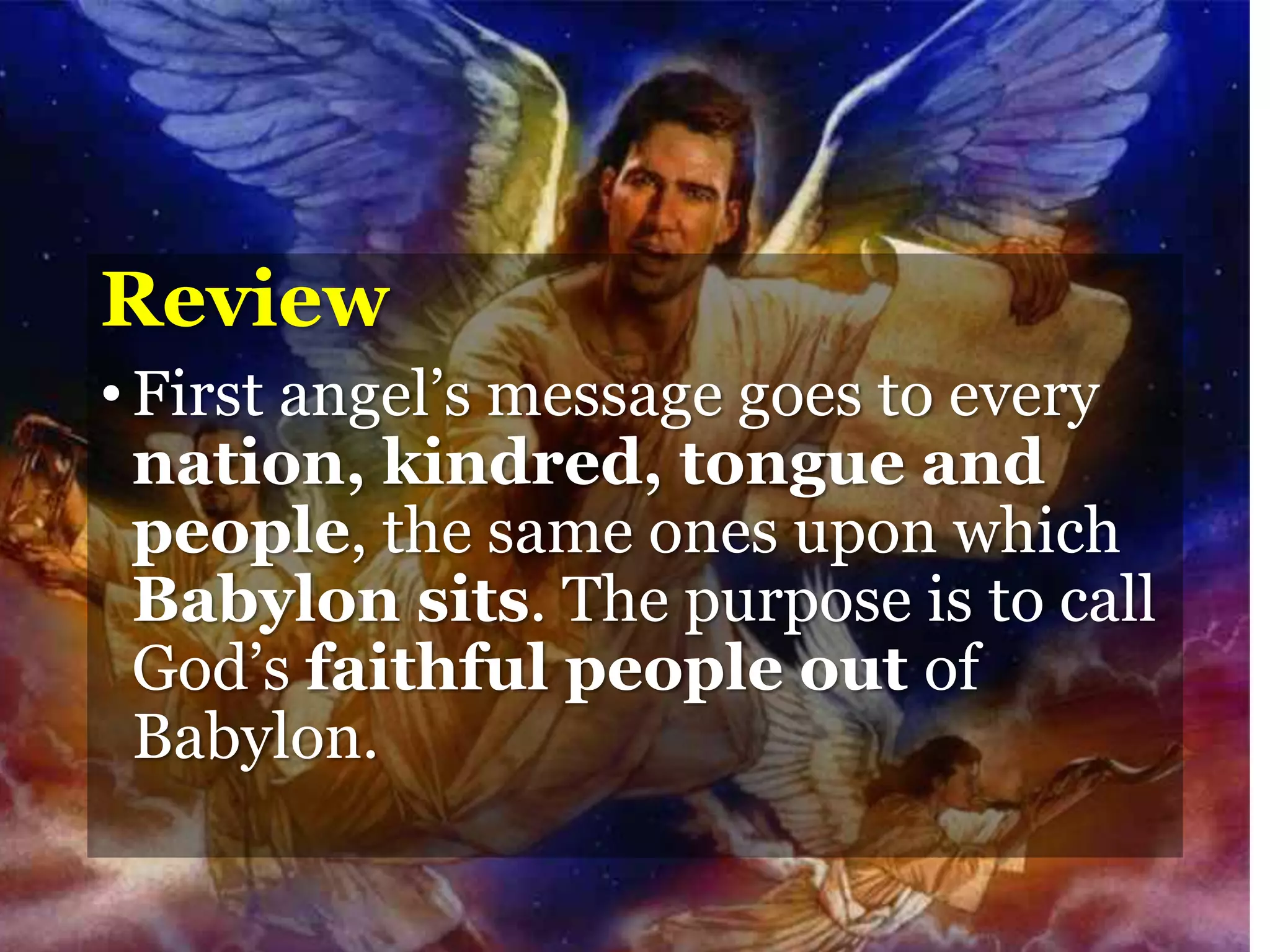 Review
•First angel’s message goes to every
nation, kindred, tongue and
people, the same ones upon which
Babylon sits. The purpose is to call
God’s faithful people out of
Babylon.
 