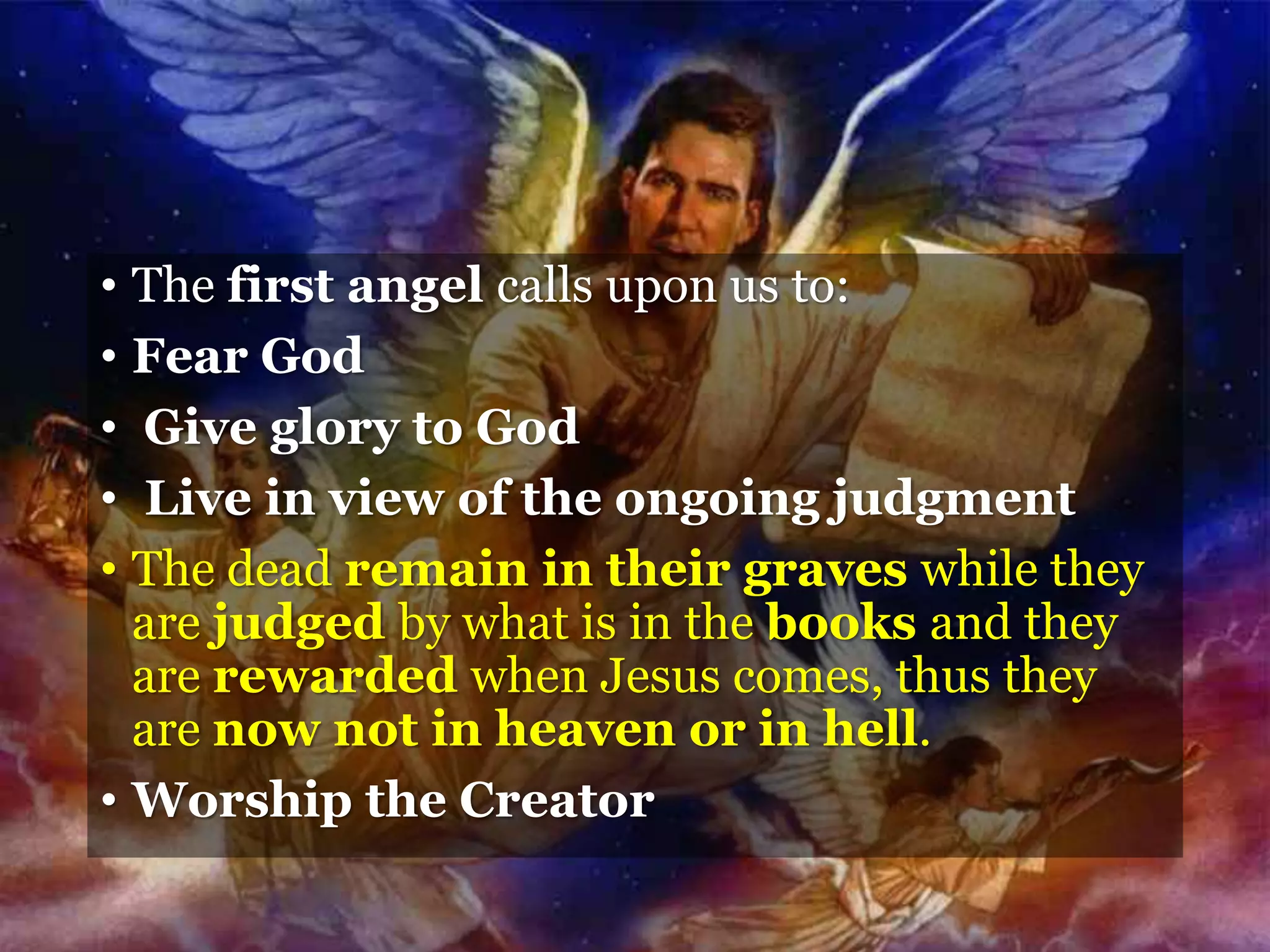 • The first angel calls upon us to:
• Fear God
• Give glory to God
• Live in view of the ongoing judgment
• The dead remain in their graves while they
are judged by what is in the books and they
are rewarded when Jesus comes, thus they
are now not in heaven or in hell.
• Worship the Creator
 