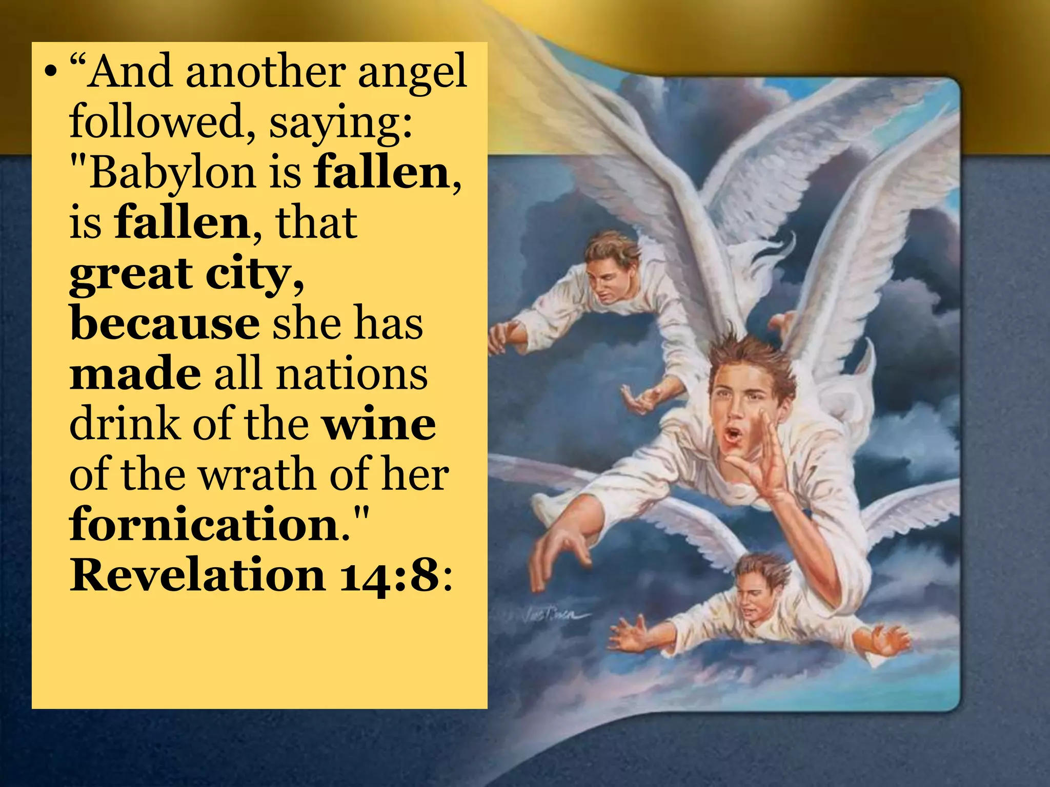 • “And another angel
followed, saying:
"Babylon is fallen,
is fallen, that
great city,
because she has
made all nations
drink of the wine
of the wrath of her
fornication."
Revelation 14:8:
 