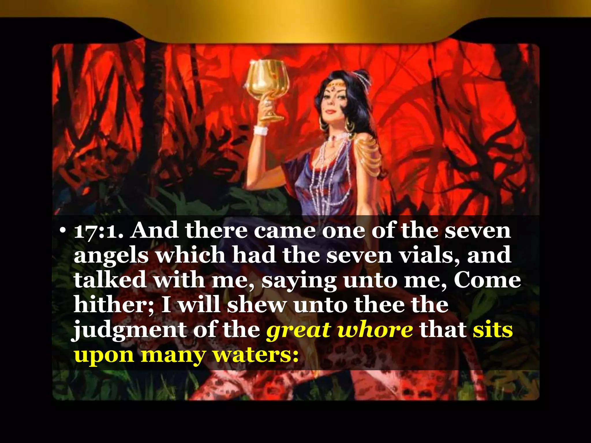 • 17:1. And there came one of the seven
angels which had the seven vials, and
talked with me, saying unto me, Come
hither; I will shew unto thee the
judgment of the great whore that sits
upon many waters:
 
