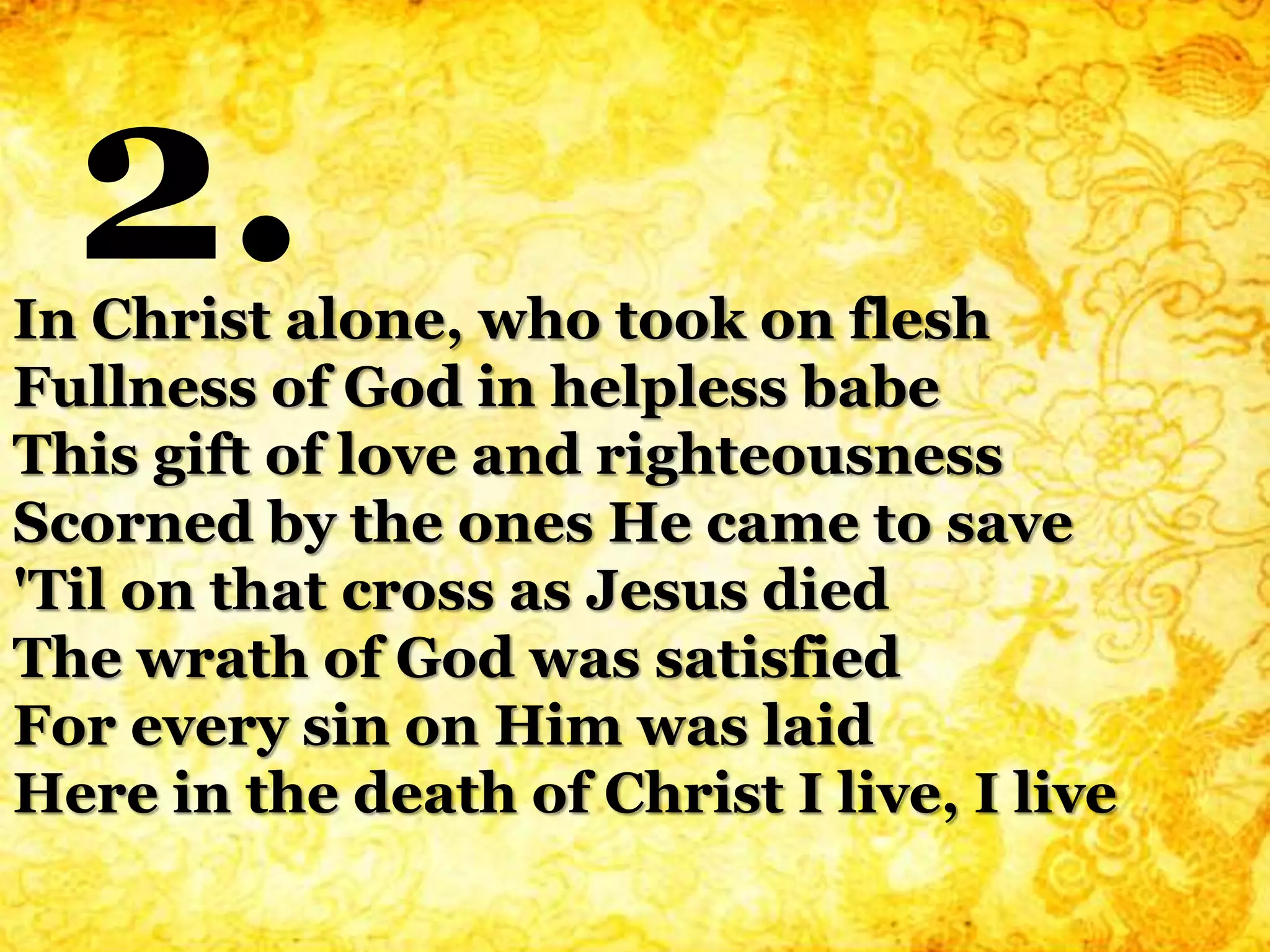 In Christ alone, who took on flesh
Fullness of God in helpless babe
This gift of love and righteousness
Scorned by the ones He came to save
'Til on that cross as Jesus died
The wrath of God was satisfied
For every sin on Him was laid
Here in the death of Christ I live, I live
2.
 
