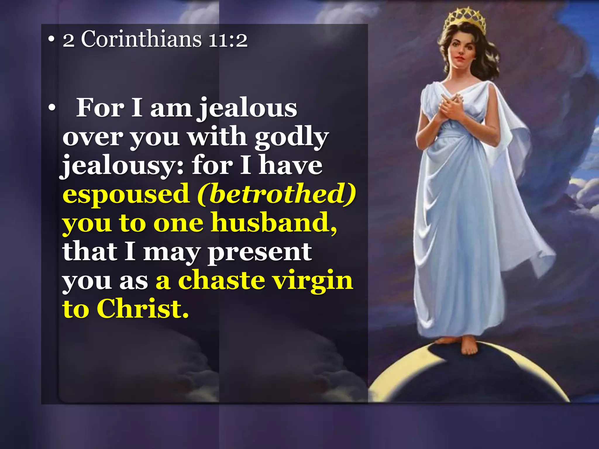 • 2 Corinthians 11:2
• For I am jealous
over you with godly
jealousy: for I have
espoused (betrothed)
you to one husband,
that I may present
you as a chaste virgin
to Christ.
 