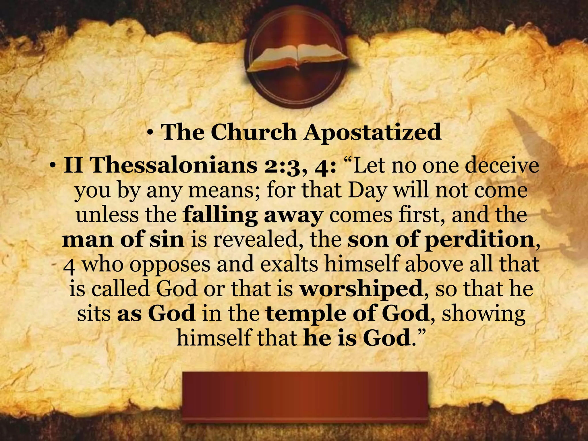 • The Church Apostatized
• II Thessalonians 2:3, 4: “Let no one deceive
you by any means; for that Day will not come
unless the falling away comes first, and the
man of sin is revealed, the son of perdition,
4 who opposes and exalts himself above all that
is called God or that is worshiped, so that he
sits as God in the temple of God, showing
himself that he is God.”
 