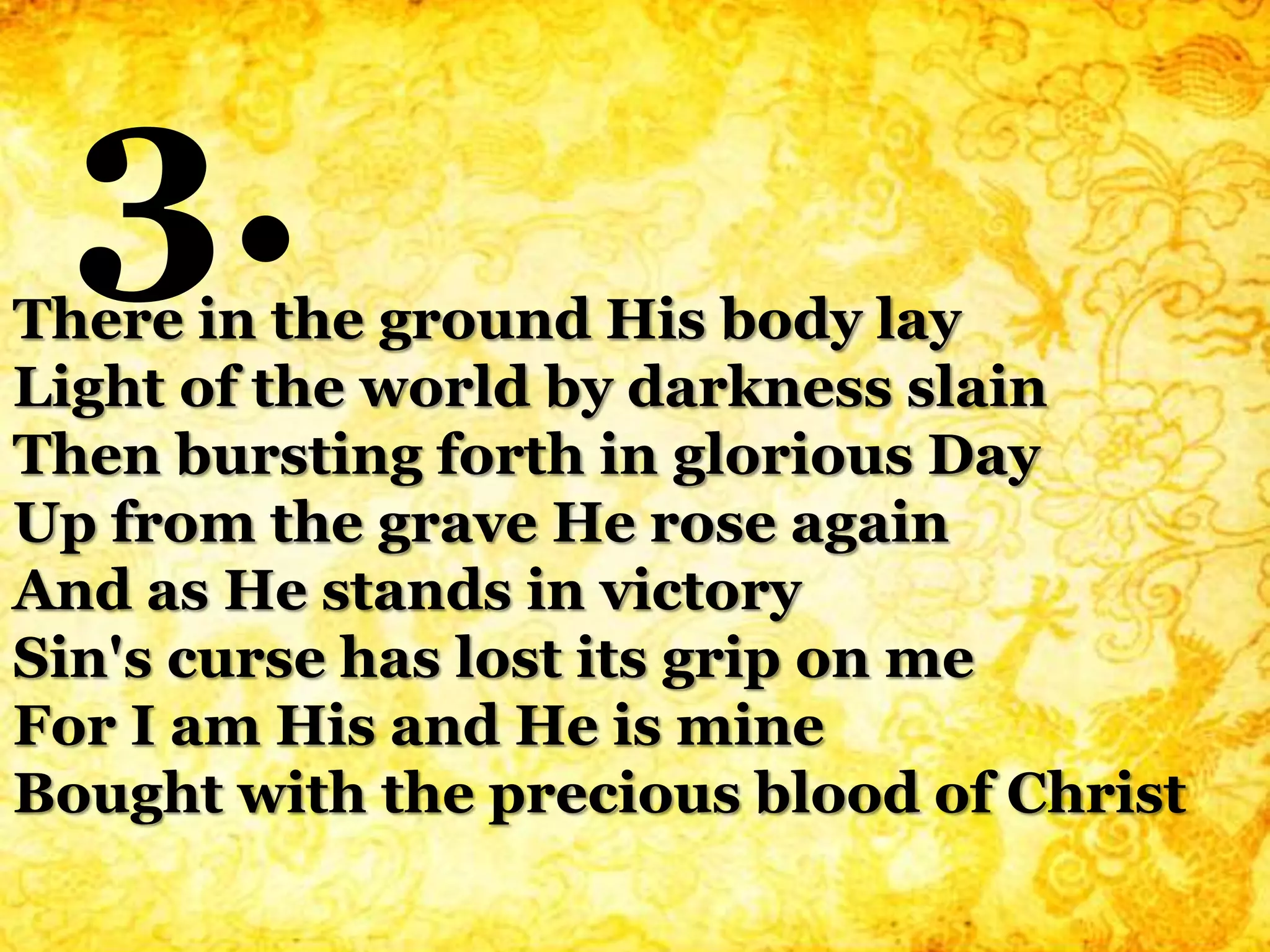 There in the ground His body lay
Light of the world by darkness slain
Then bursting forth in glorious Day
Up from the grave He rose again
And as He stands in victory
Sin's curse has lost its grip on me
For I am His and He is mine
Bought with the precious blood of Christ
3.
 