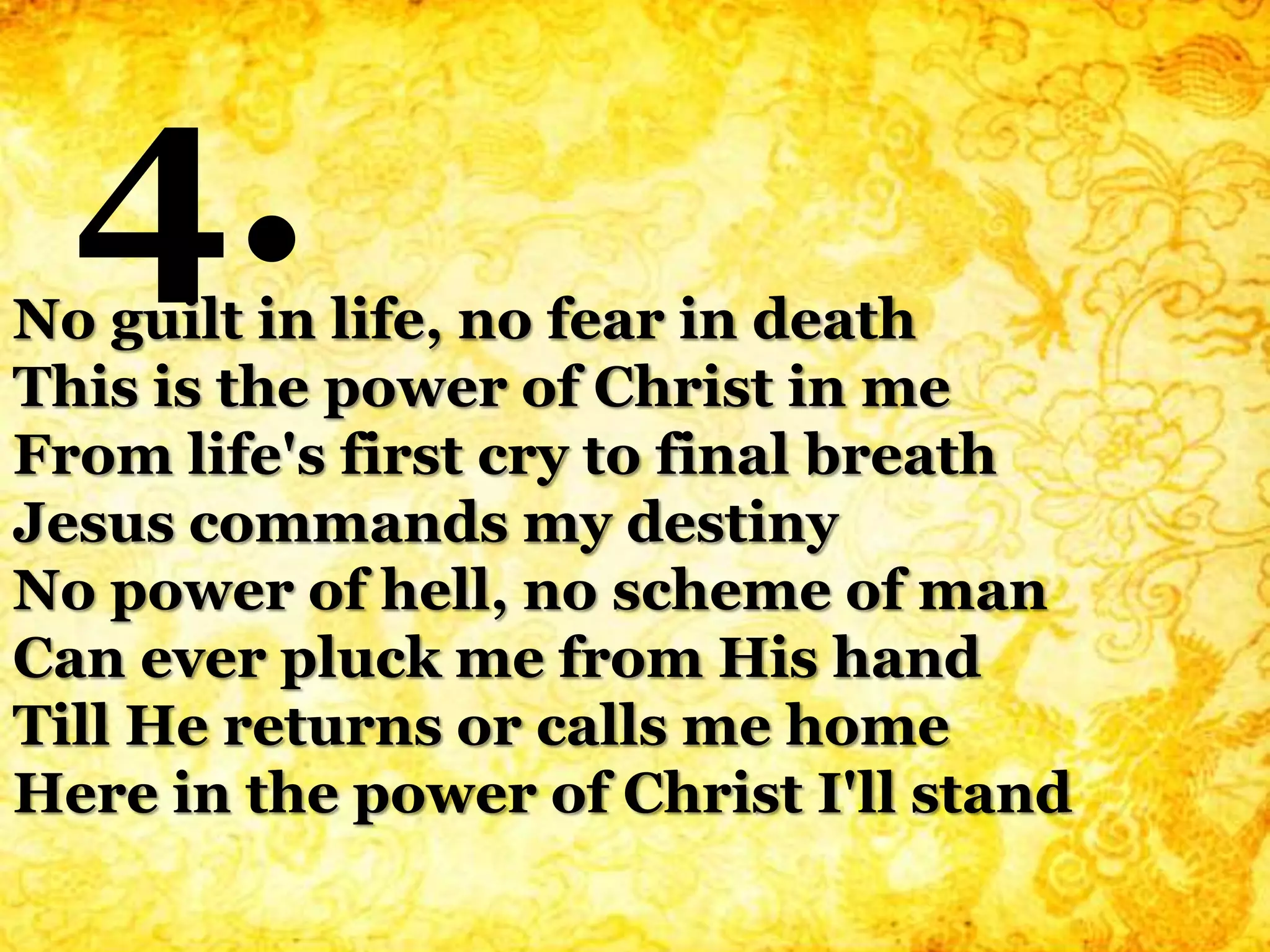 No guilt in life, no fear in death
This is the power of Christ in me
From life's first cry to final breath
Jesus commands my destiny
No power of hell, no scheme of man
Can ever pluck me from His hand
Till He returns or calls me home
Here in the power of Christ I'll stand
4.
 
