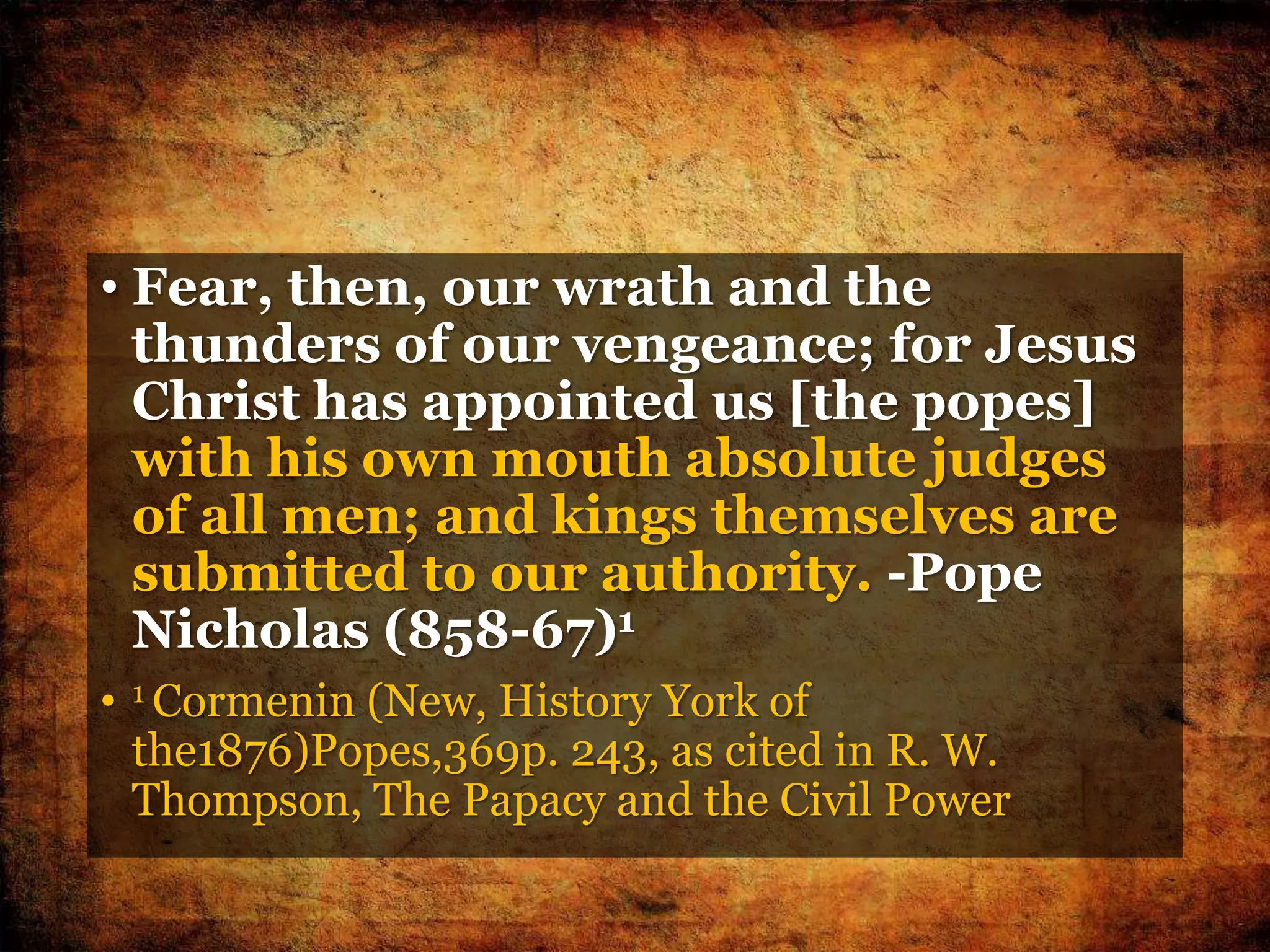 • Fear, then, our wrath and the
thunders of our vengeance; for Jesus
Christ has appointed us [the popes]
with his own mouth absolute judges
of all men; and kings themselves are
submitted to our authority. -Pope
Nicholas (858-67)1
• 1 Cormenin (New, History York of
the1876)Popes,369p. 243, as cited in R. W.
Thompson, The Papacy and the Civil Power
 