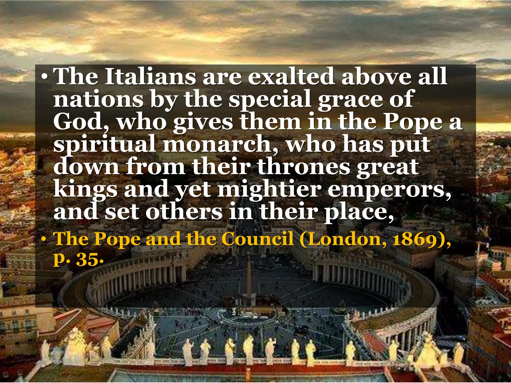 • The Italians are exalted above all
nations by the special grace of
God, who gives them in the Pope a
spiritual monarch, who has put
down from their thrones great
kings and yet mightier emperors,
and set others in their place,
• The Pope and the Council (London, 1869),
p. 35.
 