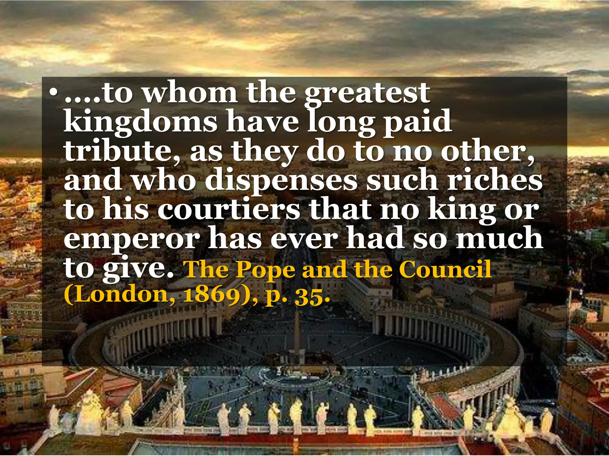 •….to whom the greatest
kingdoms have long paid
tribute, as they do to no other,
and who dispenses such riches
to his courtiers that no king or
emperor has ever had so much
to give. The Pope and the Council
(London, 1869), p. 35.
 