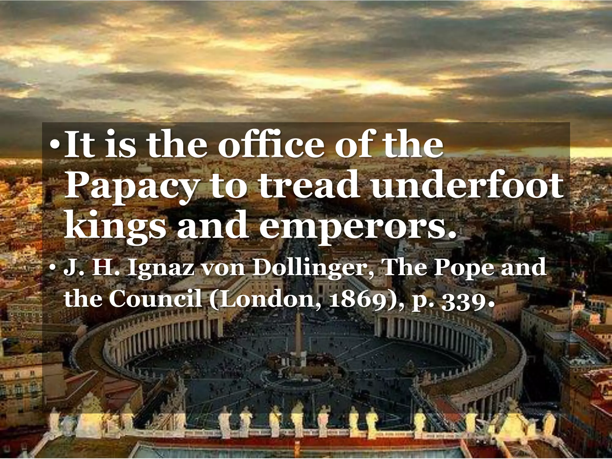 •It is the office of the
Papacy to tread underfoot
kings and emperors.
• J. H. Ignaz von Dollinger, The Pope and
the Council (London, 1869), p. 339.
 