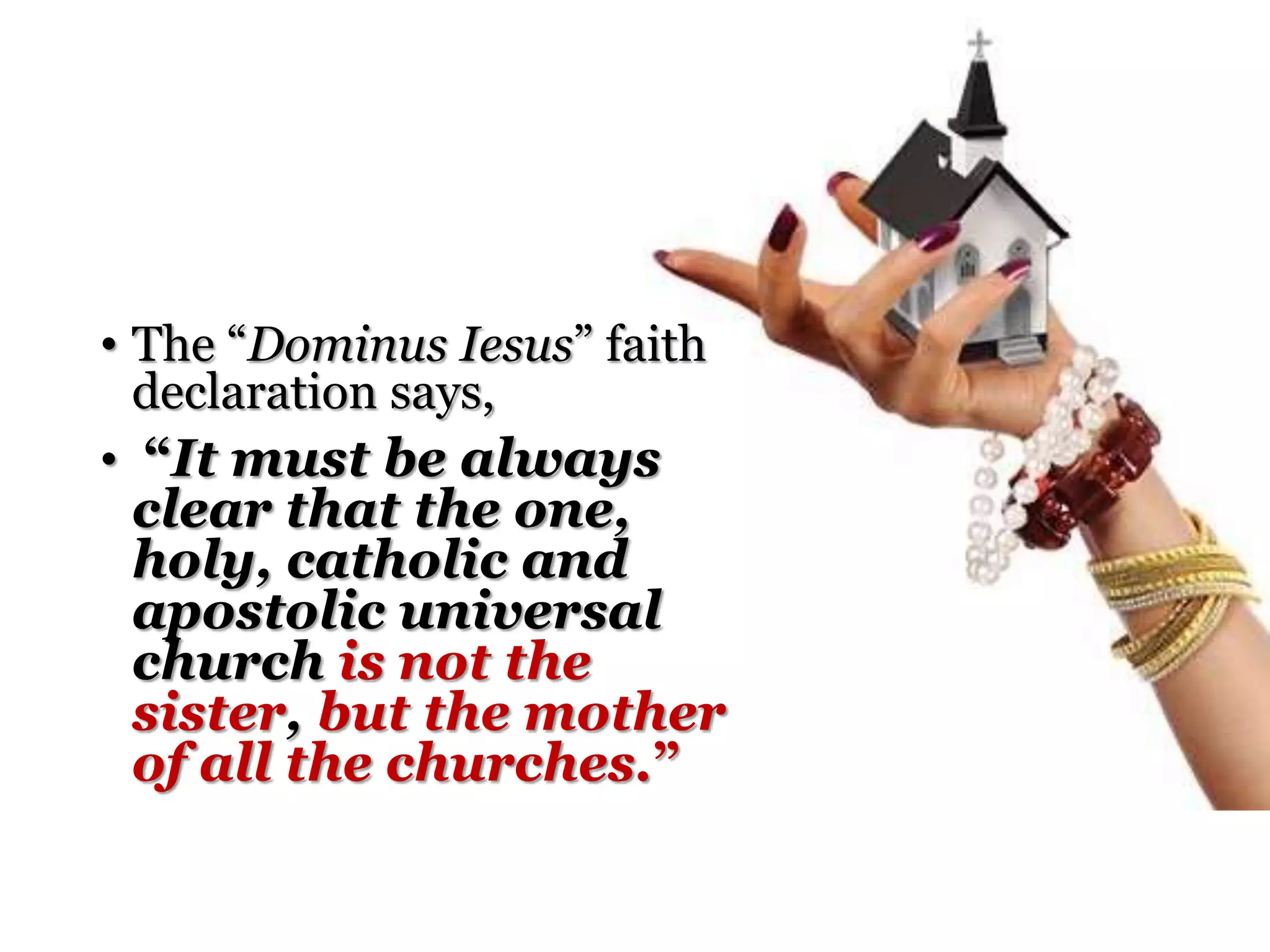 • The “Dominus Iesus” faith
declaration says,
• “It must be always
clear that the one,
holy, catholic and
apostolic universal
church is not the
sister, but the mother
of all the churches.”
 