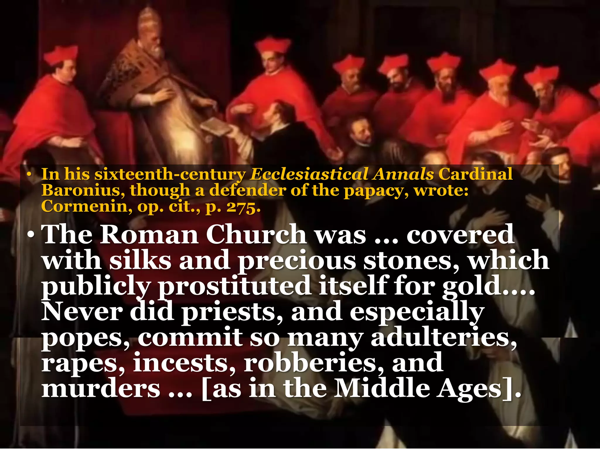 • In his sixteenth-century Ecclesiastical Annals Cardinal
Baronius, though a defender of the papacy, wrote:
Cormenin, op. cit., p. 275.
• The Roman Church was ... covered
with silks and precious stones, which
publicly prostituted itself for gold....
Never did priests, and especially
popes, commit so many adulteries,
rapes, incests, robberies, and
murders ... [as in the Middle Ages].
 