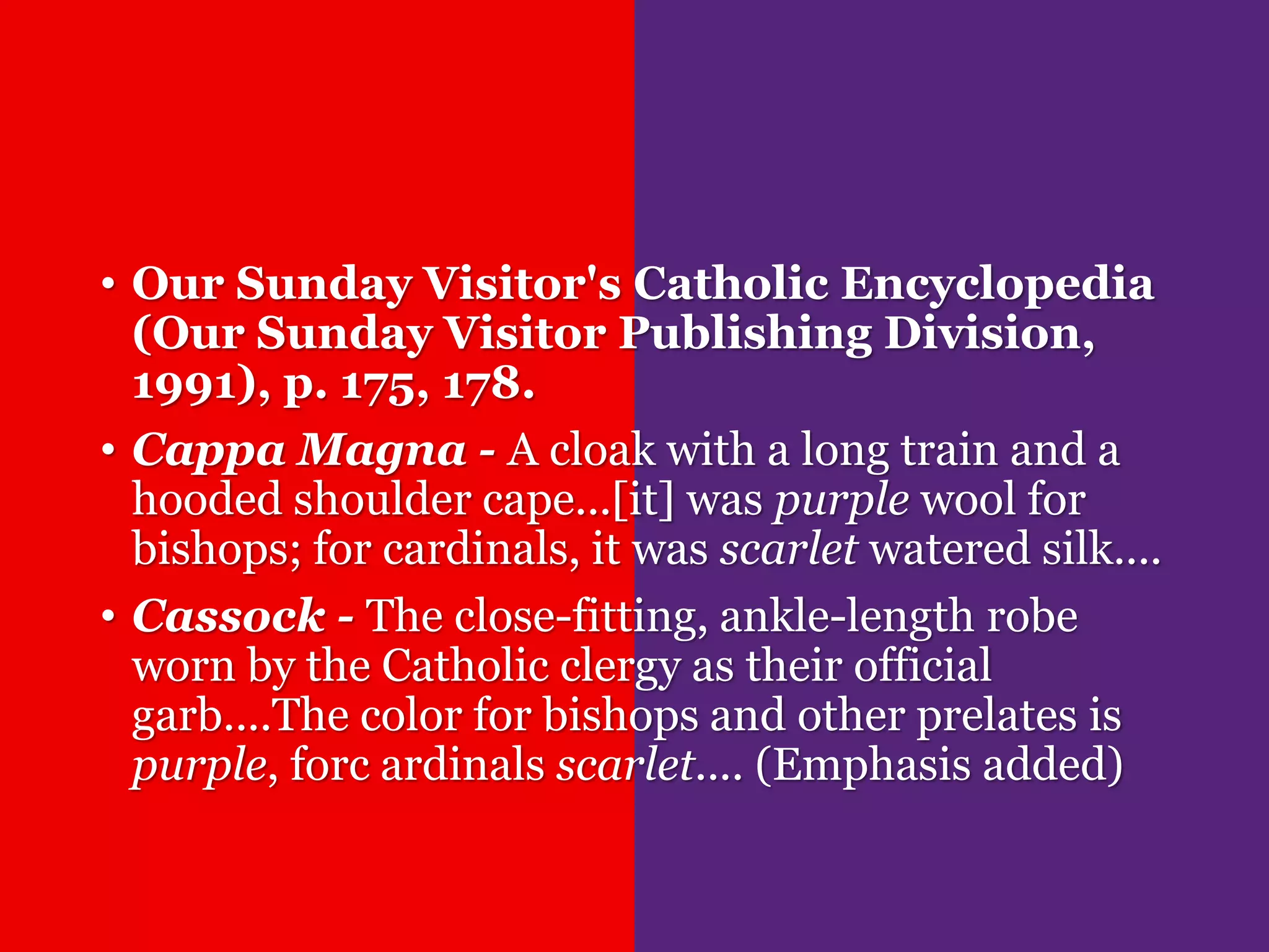 • Our Sunday Visitor's Catholic Encyclopedia
(Our Sunday Visitor Publishing Division,
1991), p. 175, 178.
• Cappa Magna - A cloak with a long train and a
hooded shoulder cape...[it] was purple wool for
bishops; for cardinals, it was scarlet watered silk....
• Cassock - The close-fitting, ankle-length robe
worn by the Catholic clergy as their official
garb....The color for bishops and other prelates is
purple, forc ardinals scarlet.... (Emphasis added)
 