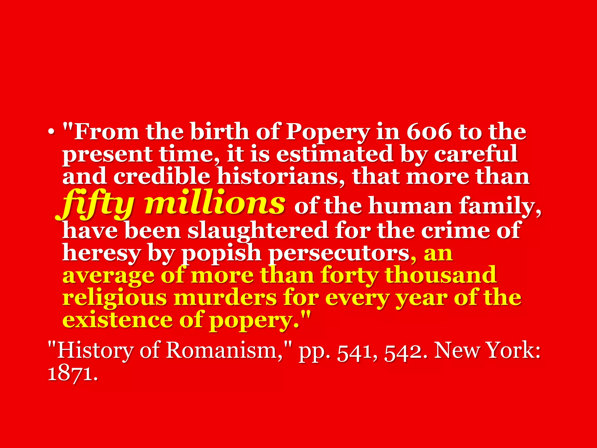 • "From the birth of Popery in 606 to the
present time, it is estimated by careful
and credible historians, that more than
fifty millions of the human family,
have been slaughtered for the crime of
heresy by popish persecutors, an
average of more than forty thousand
religious murders for every year of the
existence of popery."
"History of Romanism," pp. 541, 542. New York:
1871.
 