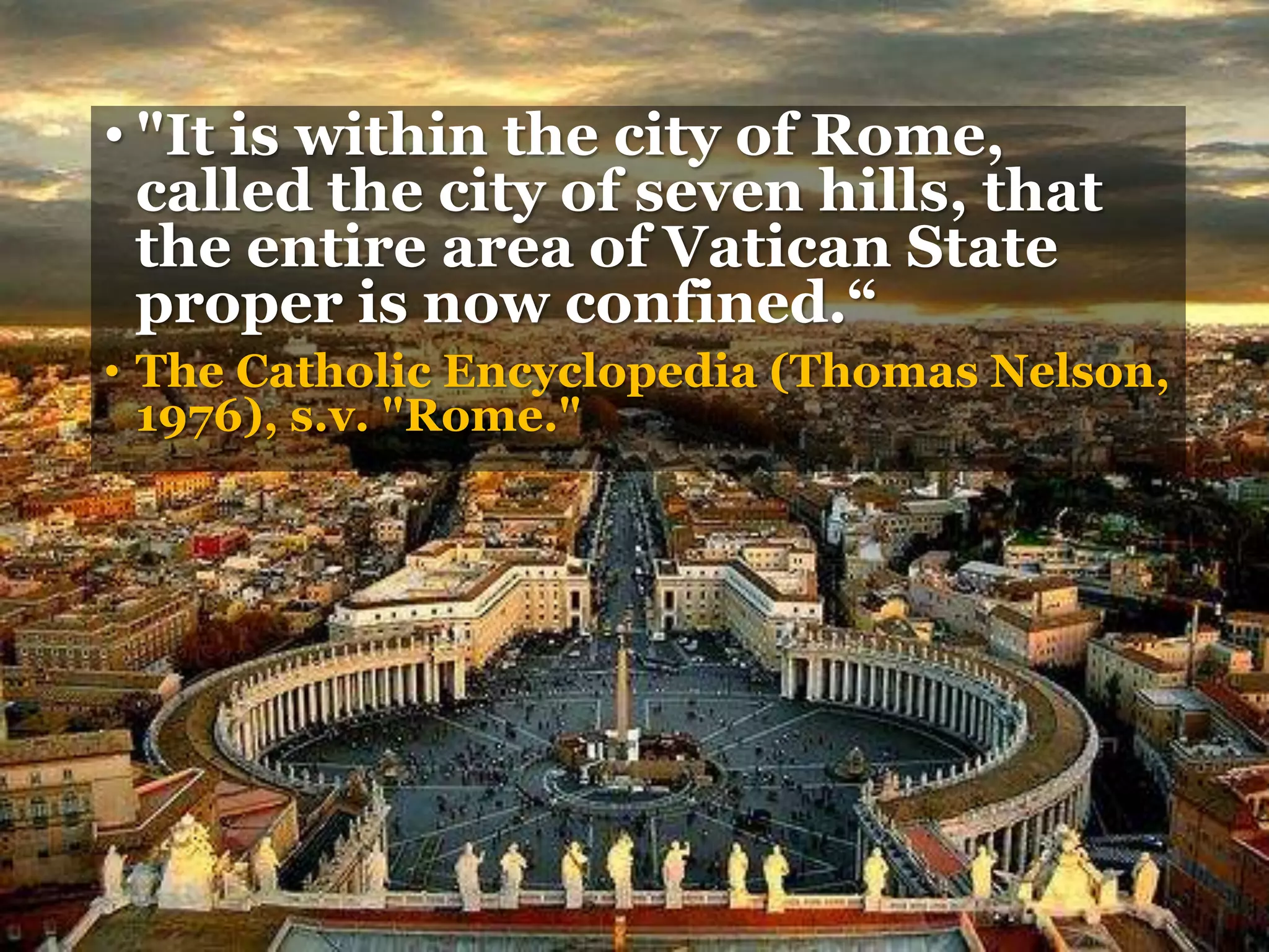 • "It is within the city of Rome,
called the city of seven hills, that
the entire area of Vatican State
proper is now confined.“
• The Catholic Encyclopedia (Thomas Nelson,
1976), s.v. "Rome."
 