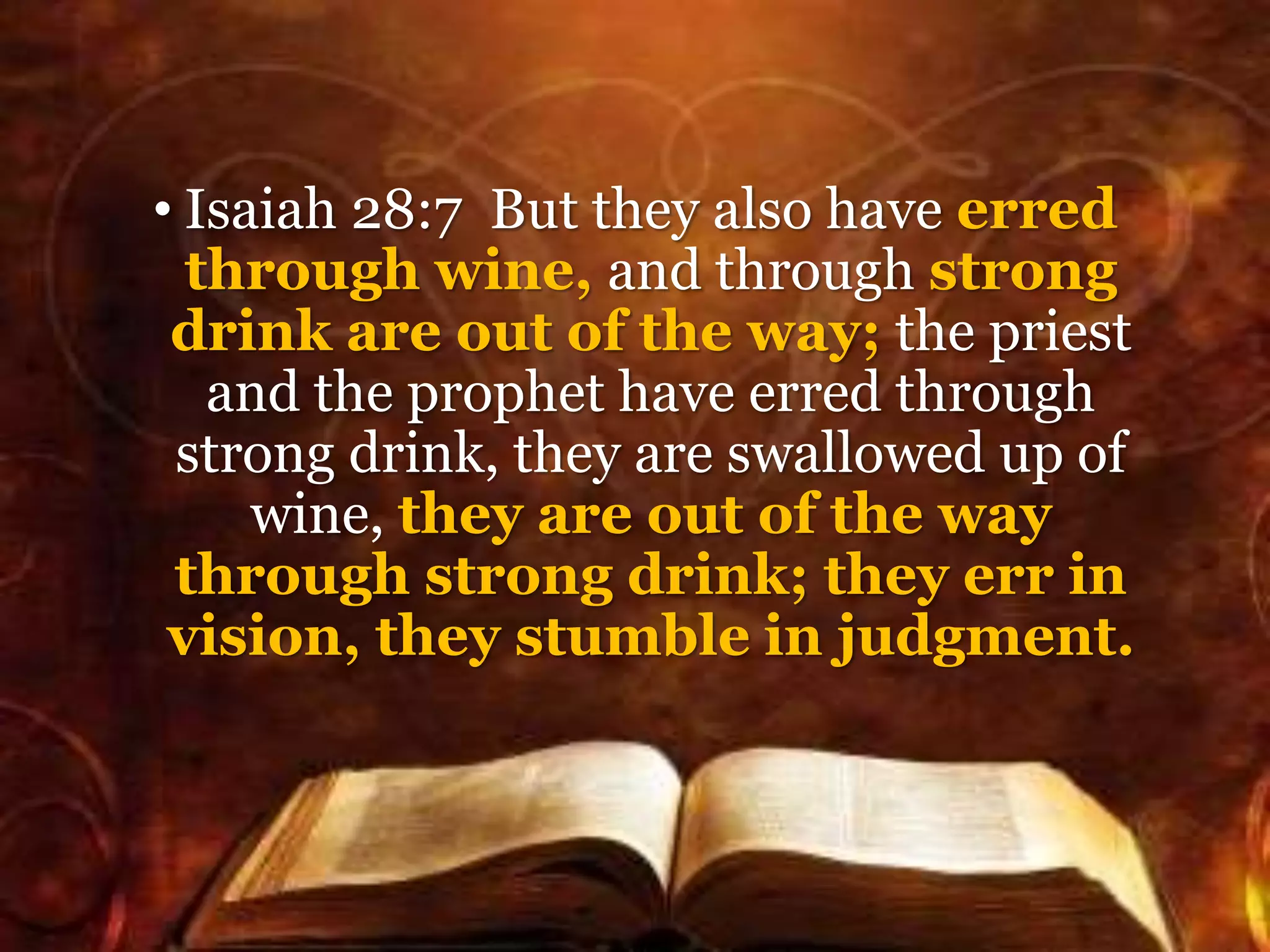 • Isaiah 28:7 But they also have erred
through wine, and through strong
drink are out of the way; the priest
and the prophet have erred through
strong drink, they are swallowed up of
wine, they are out of the way
through strong drink; they err in
vision, they stumble in judgment.
 