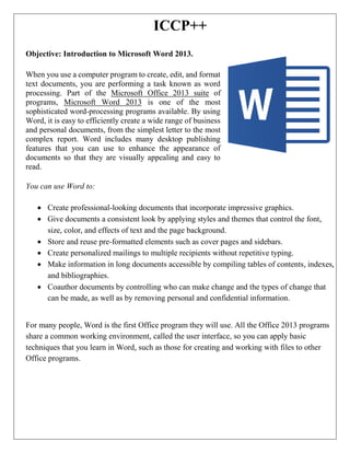 ICCP++
Objective: Introduction to Microsoft Word 2013.
When you use a computer program to create, edit, and format
text documents, you are performing a task known as word
processing. Part of the Microsoft Office 2013 suite of
programs, Microsoft Word 2013 is one of the most
sophisticated word-processing programs available. By using
Word, it is easy to efficiently create a wide range of business
and personal documents, from the simplest letter to the most
complex report. Word includes many desktop publishing
features that you can use to enhance the appearance of
documents so that they are visually appealing and easy to
read.
You can use Word to:
 Create professional-looking documents that incorporate impressive graphics.
 Give documents a consistent look by applying styles and themes that control the font,
size, color, and effects of text and the page background.
 Store and reuse pre-formatted elements such as cover pages and sidebars.
 Create personalized mailings to multiple recipients without repetitive typing.
 Make information in long documents accessible by compiling tables of contents, indexes,
and bibliographies.
 Coauthor documents by controlling who can make change and the types of change that
can be made, as well as by removing personal and confidential information.
For many people, Word is the first Office program they will use. All the Office 2013 programs
share a common working environment, called the user interface, so you can apply basic
techniques that you learn in Word, such as those for creating and working with files to other
Office programs.
 