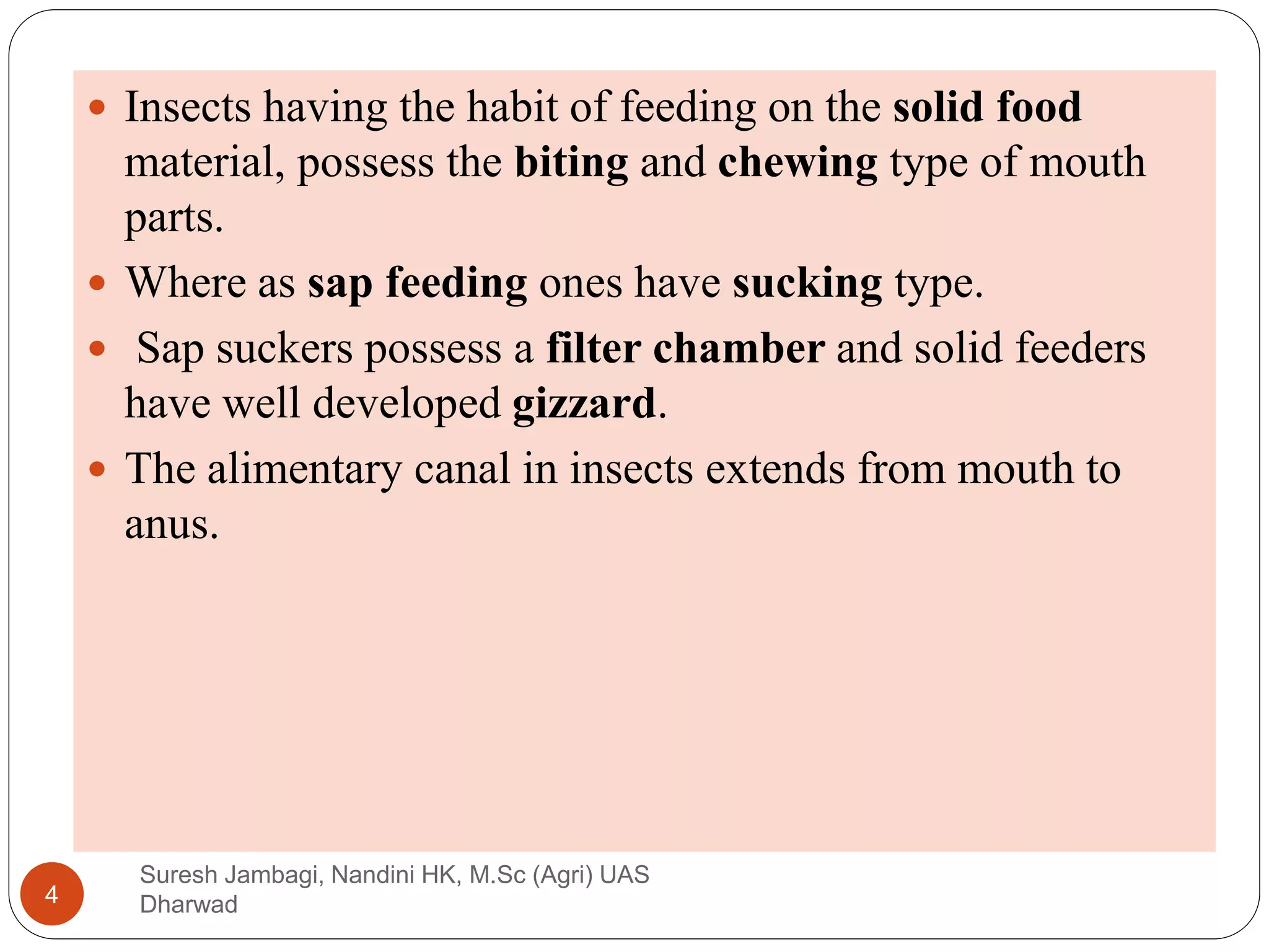  Insects having the habit of feeding on the solid food
material, possess the biting and chewing type of mouth
parts.
 Where as sap feeding ones have sucking type.
 Sap suckers possess a filter chamber and solid feeders
have well developed gizzard.
 The alimentary canal in insects extends from mouth to
anus.
Suresh Jambagi, Nandini HK, M.Sc (Agri) UAS
Dharwad
4
 