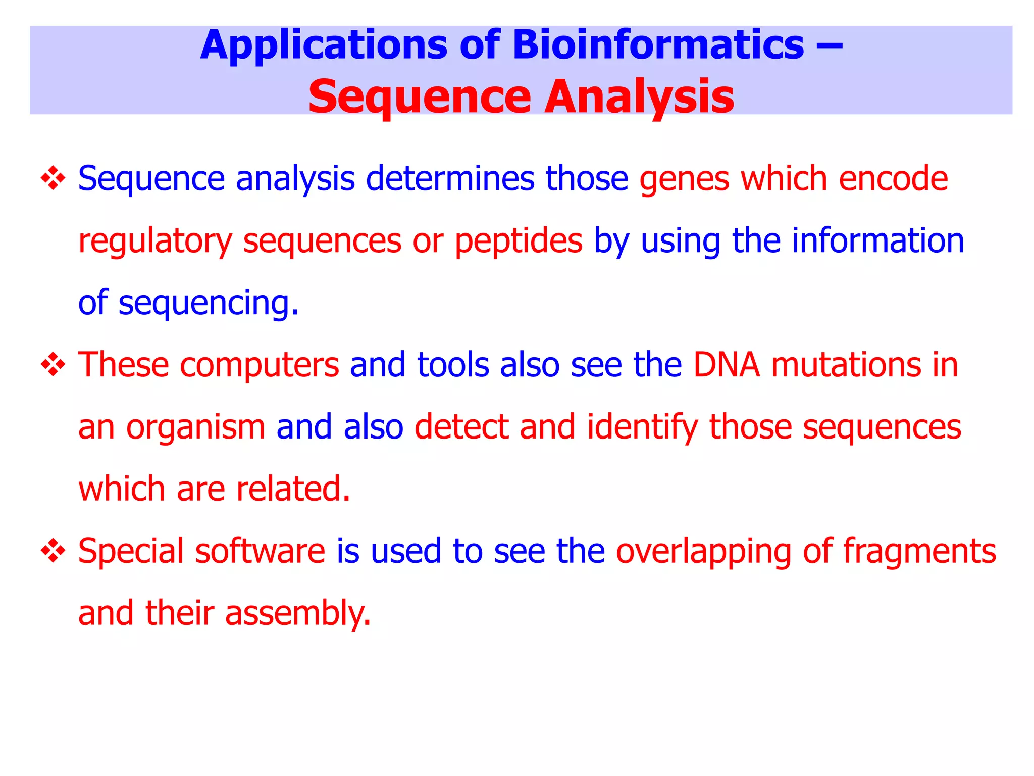 Applications of Bioinformatics –
Sequence Analysis
 Sequence analysis determines those genes which encode
regulatory sequences or peptides by using the information
of sequencing.
 These computers and tools also see the DNA mutations in
an organism and also detect and identify those sequences
which are related.
 Special software is used to see the overlapping of fragments
and their assembly.
 