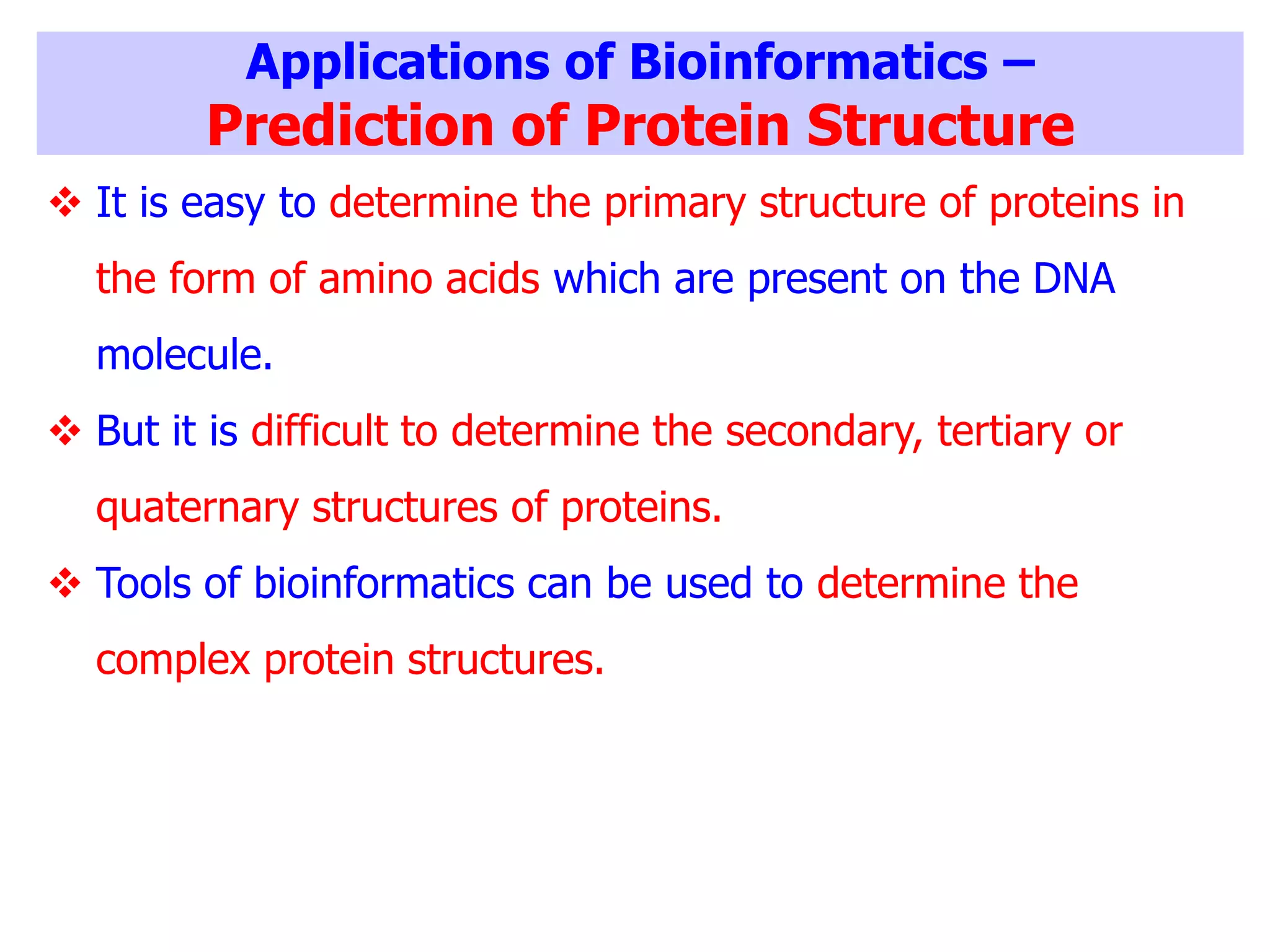Applications of Bioinformatics –
Prediction of Protein Structure
 It is easy to determine the primary structure of proteins in
the form of amino acids which are present on the DNA
molecule.
 But it is difficult to determine the secondary, tertiary or
quaternary structures of proteins.
 Tools of bioinformatics can be used to determine the
complex protein structures.
 
