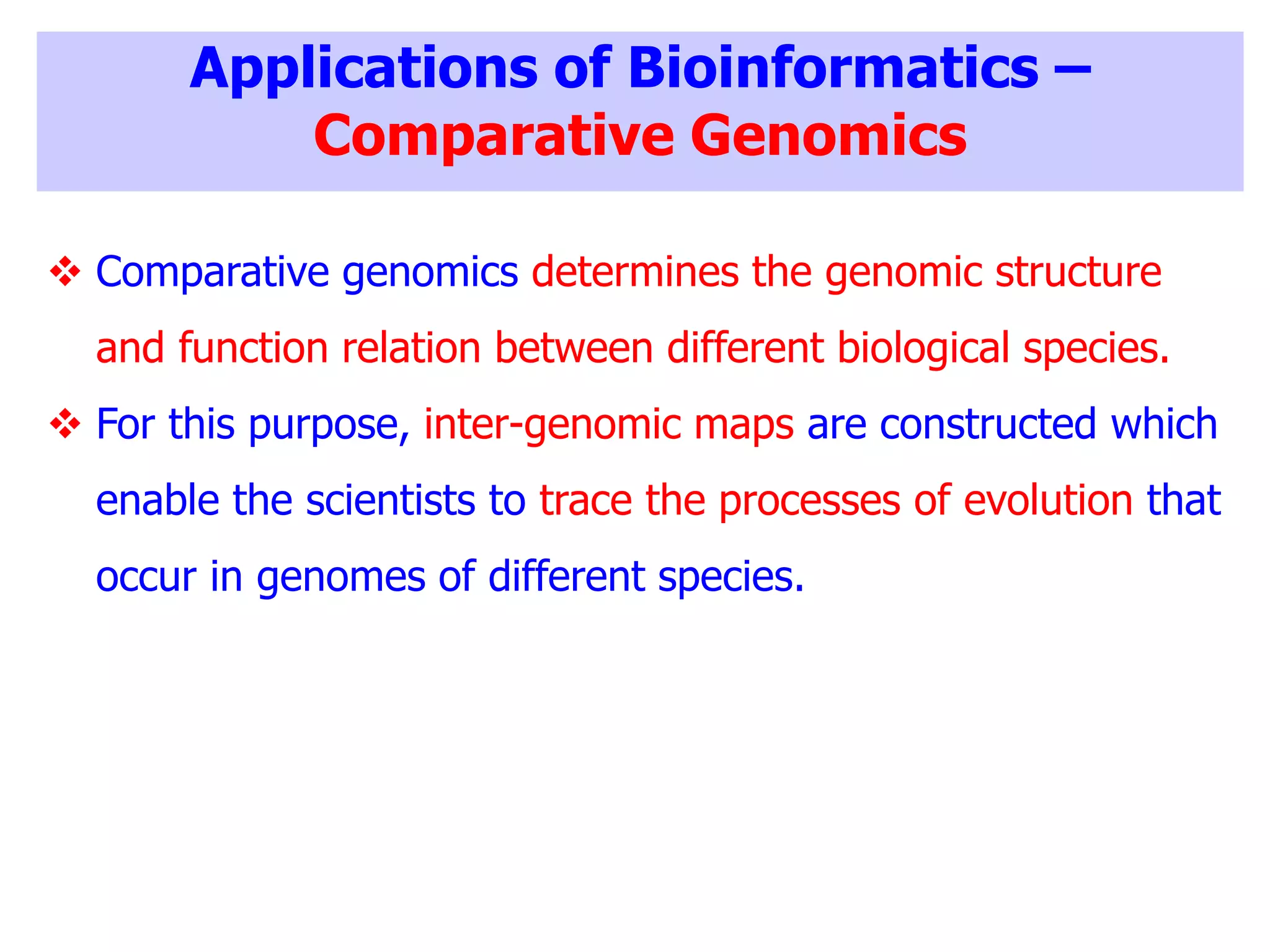 Applications of Bioinformatics –
Comparative Genomics
 Comparative genomics determines the genomic structure
and function relation between different biological species.
 For this purpose, inter-genomic maps are constructed which
enable the scientists to trace the processes of evolution that
occur in genomes of different species.
 