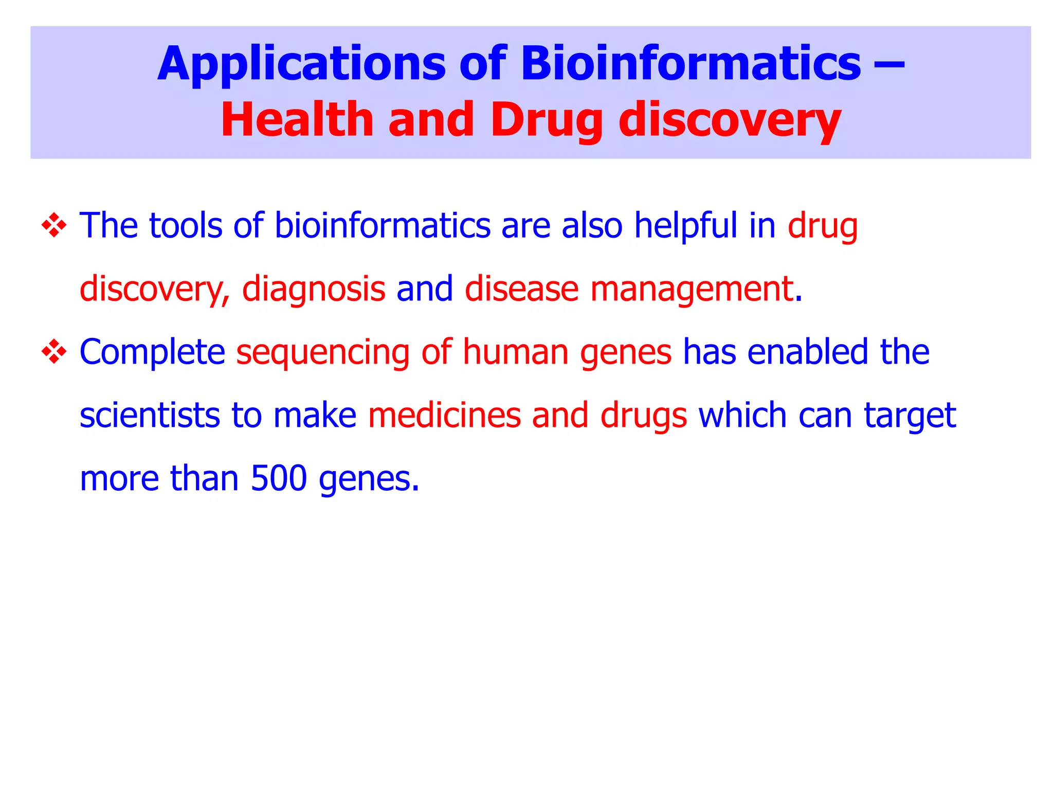 Applications of Bioinformatics –
Health and Drug discovery
 The tools of bioinformatics are also helpful in drug
discovery, diagnosis and disease management.
 Complete sequencing of human genes has enabled the
scientists to make medicines and drugs which can target
more than 500 genes.
 