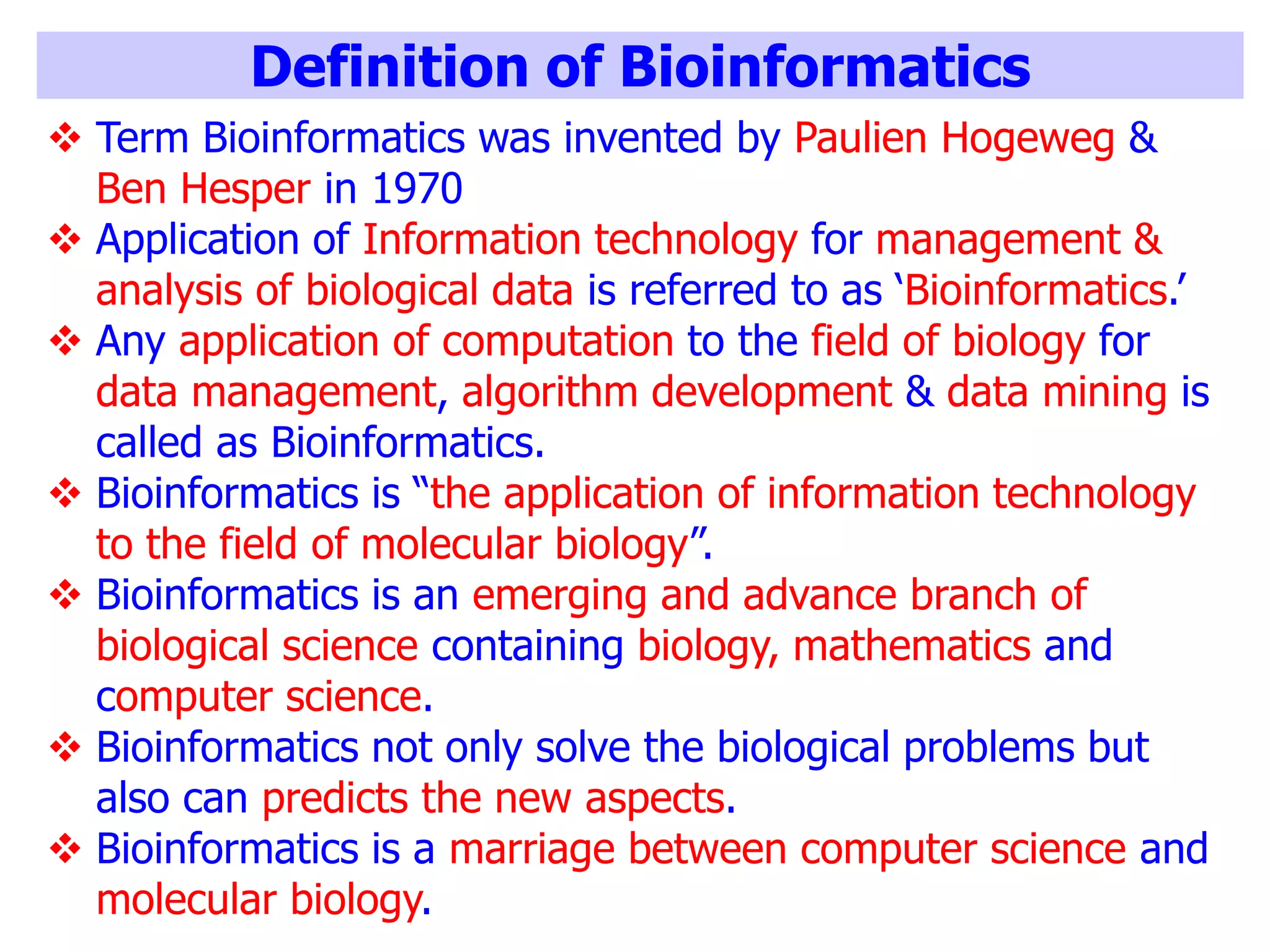 Definition of Bioinformatics
 Term Bioinformatics was invented by Paulien Hogeweg &
Ben Hesper in 1970
 Application of Information technology for management &
analysis of biological data is referred to as ‘Bioinformatics.’
 Any application of computation to the field of biology for
data management, algorithm development & data mining is
called as Bioinformatics.
 Bioinformatics is “the application of information technology
to the field of molecular biology”.
 Bioinformatics is an emerging and advance branch of
biological science containing biology, mathematics and
computer science.
 Bioinformatics not only solve the biological problems but
also can predicts the new aspects.
 Bioinformatics is a marriage between computer science and
molecular biology.
 