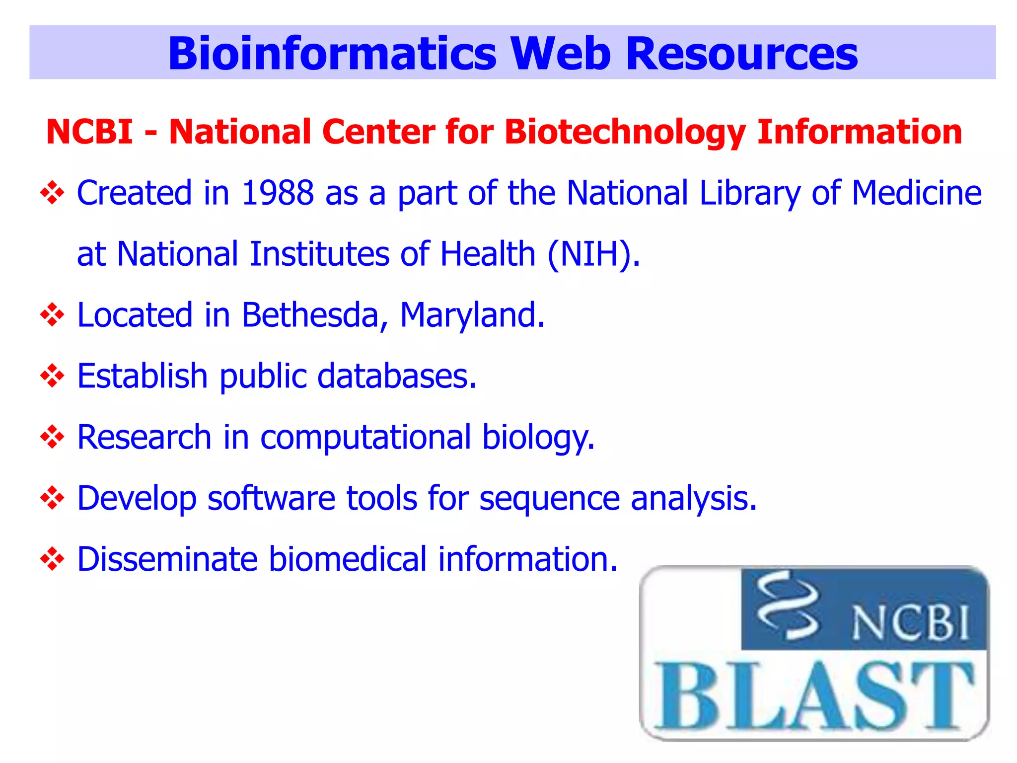 Bioinformatics Web Resources
NCBI - National Center for Biotechnology Information
 Created in 1988 as a part of the National Library of Medicine
at National Institutes of Health (NIH).
 Located in Bethesda, Maryland.
 Establish public databases.
 Research in computational biology.
 Develop software tools for sequence analysis.
 Disseminate biomedical information.
 