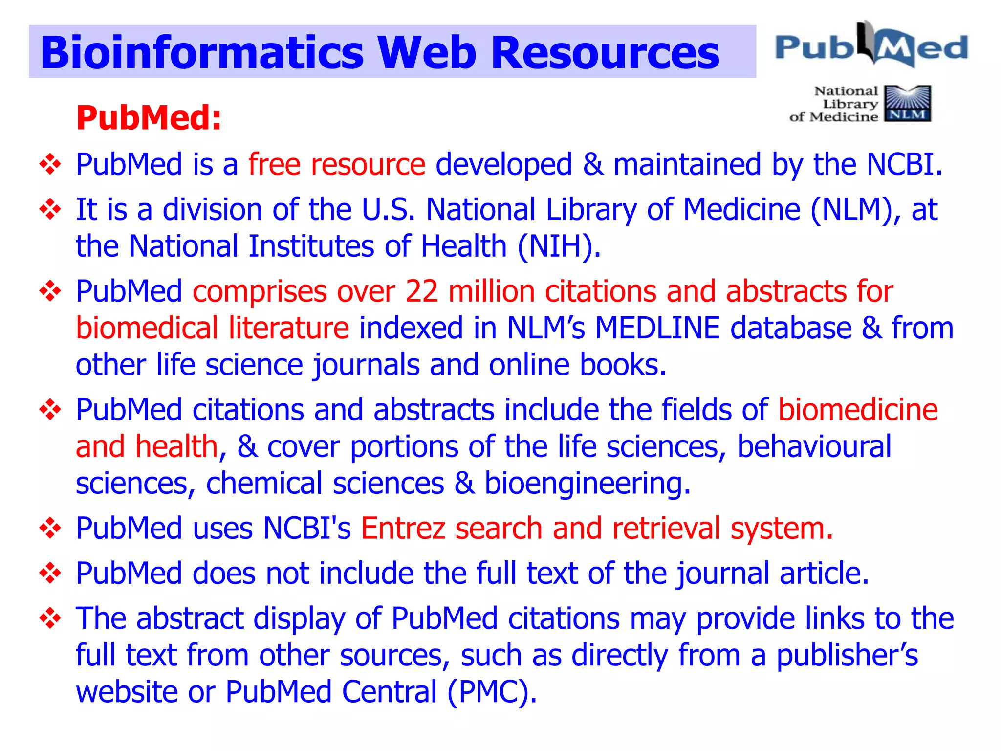 Bioinformatics Web Resources
PubMed:
 PubMed is a free resource developed & maintained by the NCBI.
 It is a division of the U.S. National Library of Medicine (NLM), at
the National Institutes of Health (NIH).
 PubMed comprises over 22 million citations and abstracts for
biomedical literature indexed in NLM’s MEDLINE database & from
other life science journals and online books.
 PubMed citations and abstracts include the fields of biomedicine
and health, & cover portions of the life sciences, behavioural
sciences, chemical sciences & bioengineering.
 PubMed uses NCBI's Entrez search and retrieval system.
 PubMed does not include the full text of the journal article.
 The abstract display of PubMed citations may provide links to the
full text from other sources, such as directly from a publisher’s
website or PubMed Central (PMC).
 