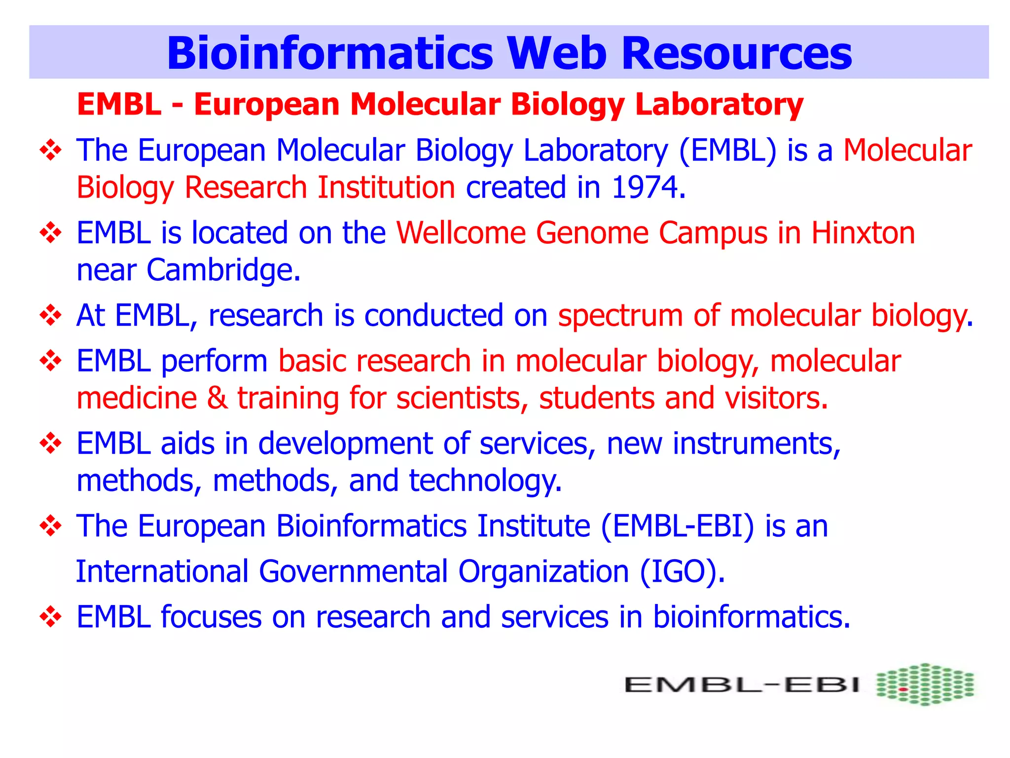 Bioinformatics Web Resources
EMBL - European Molecular Biology Laboratory
 The European Molecular Biology Laboratory (EMBL) is a Molecular
Biology Research Institution created in 1974.
 EMBL is located on the Wellcome Genome Campus in Hinxton
near Cambridge.
 At EMBL, research is conducted on spectrum of molecular biology.
 EMBL perform basic research in molecular biology, molecular
medicine & training for scientists, students and visitors.
 EMBL aids in development of services, new instruments,
methods, methods, and technology.
 The European Bioinformatics Institute (EMBL-EBI) is an
International Governmental Organization (IGO).
 EMBL focuses on research and services in bioinformatics.
 