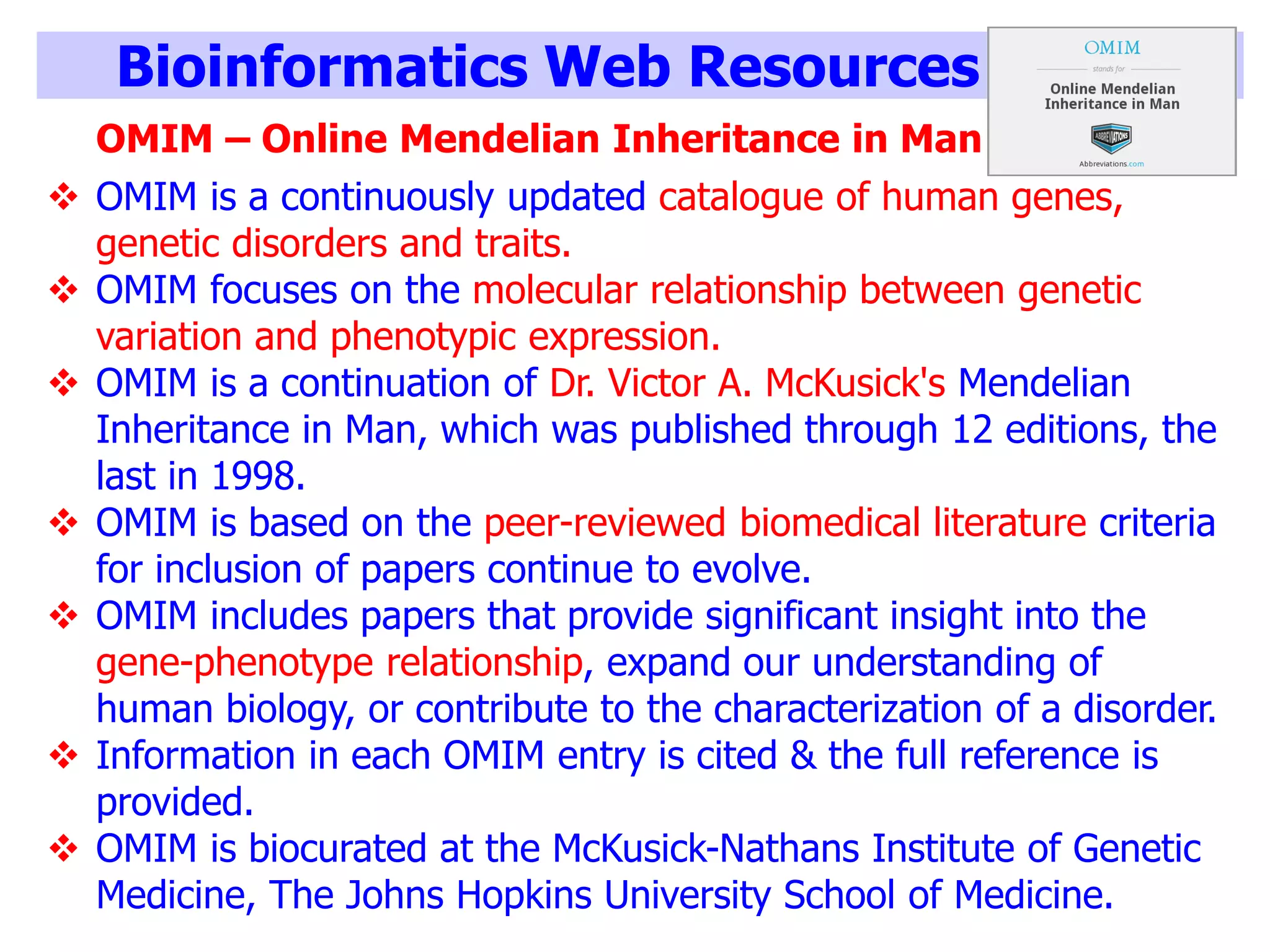 Bioinformatics Web Resources
OMIM – Online Mendelian Inheritance in Man
 OMIM is a continuously updated catalogue of human genes,
genetic disorders and traits.
 OMIM focuses on the molecular relationship between genetic
variation and phenotypic expression.
 OMIM is a continuation of Dr. Victor A. McKusick's Mendelian
Inheritance in Man, which was published through 12 editions, the
last in 1998.
 OMIM is based on the peer-reviewed biomedical literature criteria
for inclusion of papers continue to evolve.
 OMIM includes papers that provide significant insight into the
gene-phenotype relationship, expand our understanding of
human biology, or contribute to the characterization of a disorder.
 Information in each OMIM entry is cited & the full reference is
provided.
 OMIM is biocurated at the McKusick-Nathans Institute of Genetic
Medicine, The Johns Hopkins University School of Medicine.
 