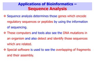 Applications of Bioinformatics –
Sequence Analysis
 Sequence analysis determines those genes which encode
regulatory sequences or peptides by using the information
of sequencing.
 These computers and tools also see the DNA mutations in
an organism and also detect and identify those sequences
which are related.
 Special software is used to see the overlapping of fragments
and their assembly.
 
