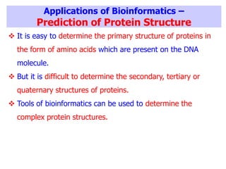 Applications of Bioinformatics –
Prediction of Protein Structure
 It is easy to determine the primary structure of proteins in
the form of amino acids which are present on the DNA
molecule.
 But it is difficult to determine the secondary, tertiary or
quaternary structures of proteins.
 Tools of bioinformatics can be used to determine the
complex protein structures.
 