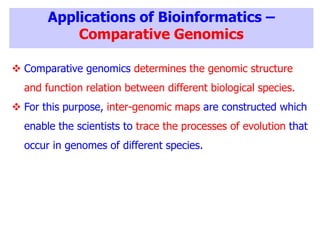 Applications of Bioinformatics –
Comparative Genomics
 Comparative genomics determines the genomic structure
and function relation between different biological species.
 For this purpose, inter-genomic maps are constructed which
enable the scientists to trace the processes of evolution that
occur in genomes of different species.
 